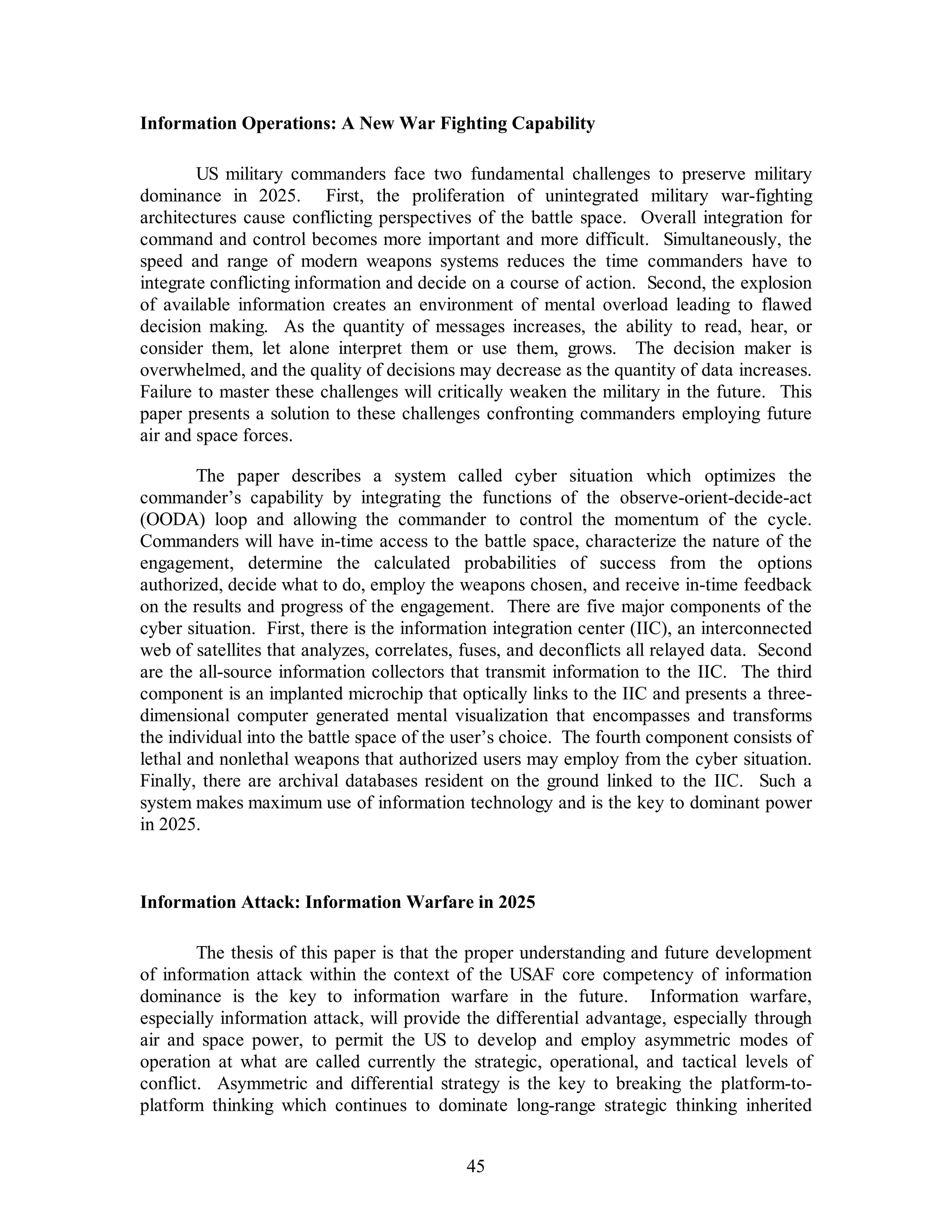 Information Operations: A New War Fighting Capability 
US military commanders face two fundamental challenges to preserve military 
dominance in 2025. First, the proliferation of unintegrated military war-fighting 
architectures cause conflicting perspectives of the battle space. Overall integration for 
command and control becomes more important and more difficult. Simultaneously, the 
speed and range of modern weapons systems reduces the time commanders have to 
integrate conflicting information and decide on a course of action. Second, the explosion 
of available information creates an environment of mental overload leading to flawed 
decision making. As the quantity of messages increases, the ability to read, hear, or 
consider them, let alone interpret them or use them, grows. The decision maker is 
overwhelmed, and the quality of decisions may decrease as the quantity of data increases. 
Failure to master these challenges will critically weaken the military in the future. This 
paper presents a solution to these challenges confronting commanders employing future 
air and space forces. 
The paper describes a system called cyber situation which optimizes the 
commander’s capability by integrating the functions of the observe-orient-decide-act 
(OODA) loop and allowing the commander to control the momentum of the cycle. 
Commanders will have in-time access to the battle space, characterize the nature of the 
engagement, determine the calculated probabilities of success from the options 
authorized, decide what to do, employ the weapons chosen, and receive in-time feedback 
on the results and progress of the engagement. There are five major components of the 
cyber situation. First, there is the information integration center (IIC), an interconnected 
web of satellites that analyzes, correlates, fuses, and deconflicts all relayed data. Second 
are the all-source information collectors that transmit information to the IIC. The third 
component is an implanted microchip that optically links to the IIC and presents a three-dimensional 
computer generated mental visualization that encompasses and transforms 
the individual into the battle space of the user’s choice. The fourth component consists of 
lethal and nonlethal weapons that authorized users may employ from the cyber situation. 
Finally, there are archival databases resident on the ground linked to the IIC. Such a 
system makes maximum use of information technology and is the key to dominant power 
in 2025. 
Information Attack: Information Warfare in 2025 
The thesis of this paper is that the proper understanding and future development 
of information attack within the context of the USAF core competency of information 
dominance is the key to information warfare in the future. Information warfare, 
especially information attack, will provide the differential advantage, especially through 
air and space power, to permit the US to develop and employ asymmetric modes of 
operation at what are called currently the strategic, operational, and tactical levels of 
conflict. Asymmetric and differential strategy is the key to breaking the platform-to-platform 
thinking which continues to dominate long-range strategic thinking inherited 
45 
 