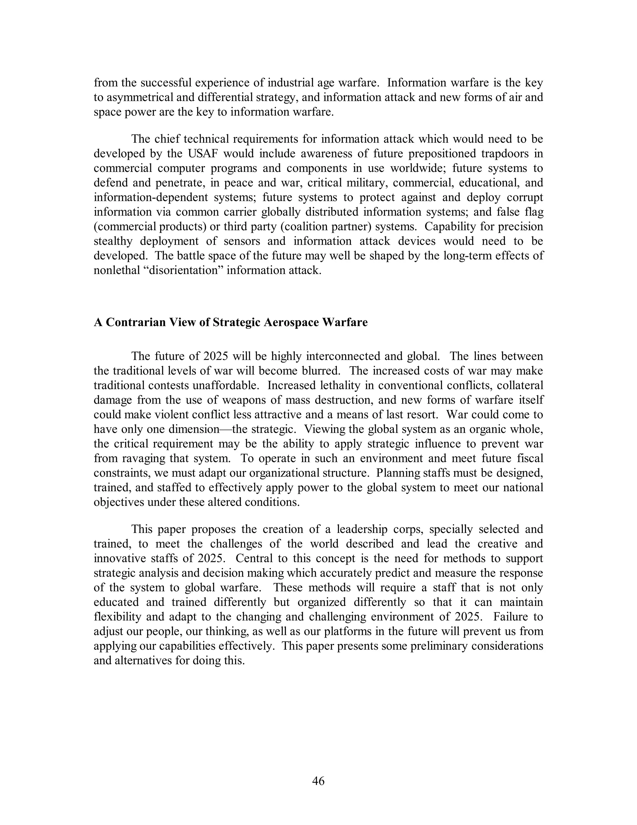 from the successful experience of industrial age warfare. Information warfare is the key 
to asymmetrical and differential strategy, and information attack and new forms of air and 
space power are the key to information warfare. 
The chief technical requirements for information attack which would need to be 
developed by the USAF would include awareness of future prepositioned trapdoors in 
commercial computer programs and components in use worldwide; future systems to 
defend and penetrate, in peace and war, critical military, commercial, educational, and 
information-dependent systems; future systems to protect against and deploy corrupt 
information via common carrier globally distributed information systems; and false flag 
(commercial products) or third party (coalition partner) systems. Capability for precision 
stealthy deployment of sensors and information attack devices would need to be 
developed. The battle space of the future may well be shaped by the long-term effects of 
nonlethal “disorientation” information attack. 
A Contrarian View of Strategic Aerospace Warfare 
The future of 2025 will be highly interconnected and global. The lines between 
the traditional levels of war will become blurred. The increased costs of war may make 
traditional contests unaffordable. Increased lethality in conventional conflicts, collateral 
damage from the use of weapons of mass destruction, and new forms of warfare itself 
could make violent conflict less attractive and a means of last resort. War could come to 
have only one dimension—the strategic. Viewing the global system as an organic whole, 
the critical requirement may be the ability to apply strategic influence to prevent war 
from ravaging that system. To operate in such an environment and meet future fiscal 
constraints, we must adapt our organizational structure. Planning staffs must be designed, 
trained, and staffed to effectively apply power to the global system to meet our national 
objectives under these altered conditions. 
This paper proposes the creation of a leadership corps, specially selected and 
trained, to meet the challenges of the world described and lead the creative and 
innovative staffs of 2025. Central to this concept is the need for methods to support 
strategic analysis and decision making which accurately predict and measure the response 
of the system to global warfare. These methods will require a staff that is not only 
educated and trained differently but organized differently so that it can maintain 
flexibility and adapt to the changing and challenging environment of 2025. Failure to 
adjust our people, our thinking, as well as our platforms in the future will prevent us from 
applying our capabilities effectively. This paper presents some preliminary considerations 
and alternatives for doing this. 
46 
 
