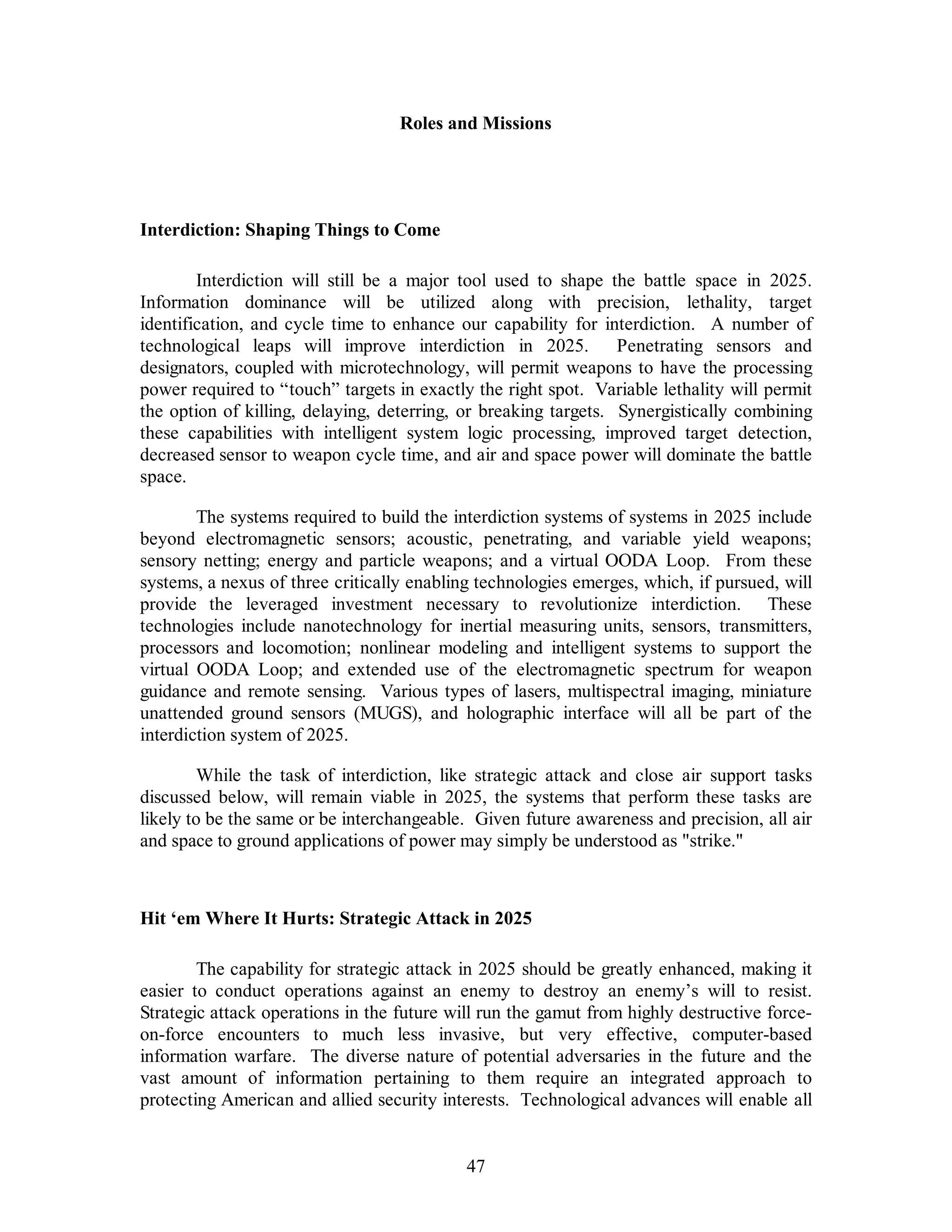 Roles and Missions 
47 
Interdiction: Shaping Things to Come 
Interdiction will still be a major tool used to shape the battle space in 2025. 
Information dominance will be utilized along with precision, lethality, target 
identification, and cycle time to enhance our capability for interdiction. A number of 
technological leaps will improve interdiction in 2025. Penetrating sensors and 
designators, coupled with microtechnology, will permit weapons to have the processing 
power required to “touch” targets in exactly the right spot. Variable lethality will permit 
the option of killing, delaying, deterring, or breaking targets. Synergistically combining 
these capabilities with intelligent system logic processing, improved target detection, 
decreased sensor to weapon cycle time, and air and space power will dominate the battle 
space. 
The systems required to build the interdiction systems of systems in 2025 include 
beyond electromagnetic sensors; acoustic, penetrating, and variable yield weapons; 
sensory netting; energy and particle weapons; and a virtual OODA Loop. From these 
systems, a nexus of three critically enabling technologies emerges, which, if pursued, will 
provide the leveraged investment necessary to revolutionize interdiction. These 
technologies include nanotechnology for inertial measuring units, sensors, transmitters, 
processors and locomotion; nonlinear modeling and intelligent systems to support the 
virtual OODA Loop; and extended use of the electromagnetic spectrum for weapon 
guidance and remote sensing. Various types of lasers, multispectral imaging, miniature 
unattended ground sensors (MUGS), and holographic interface will all be part of the 
interdiction system of 2025. 
While the task of interdiction, like strategic attack and close air support tasks 
discussed below, will remain viable in 2025, the systems that perform these tasks are 
likely to be the same or be interchangeable. Given future awareness and precision, all air 
and space to ground applications of power may simply be understood as strike. 
Hit ‘em Where It Hurts: Strategic Attack in 2025 
The capability for strategic attack in 2025 should be greatly enhanced, making it 
easier to conduct operations against an enemy to destroy an enemy’s will to resist. 
Strategic attack operations in the future will run the gamut from highly destructive force-on- 
force encounters to much less invasive, but very effective, computer-based 
information warfare. The diverse nature of potential adversaries in the future and the 
vast amount of information pertaining to them require an integrated approach to 
protecting American and allied security interests. Technological advances will enable all 
 