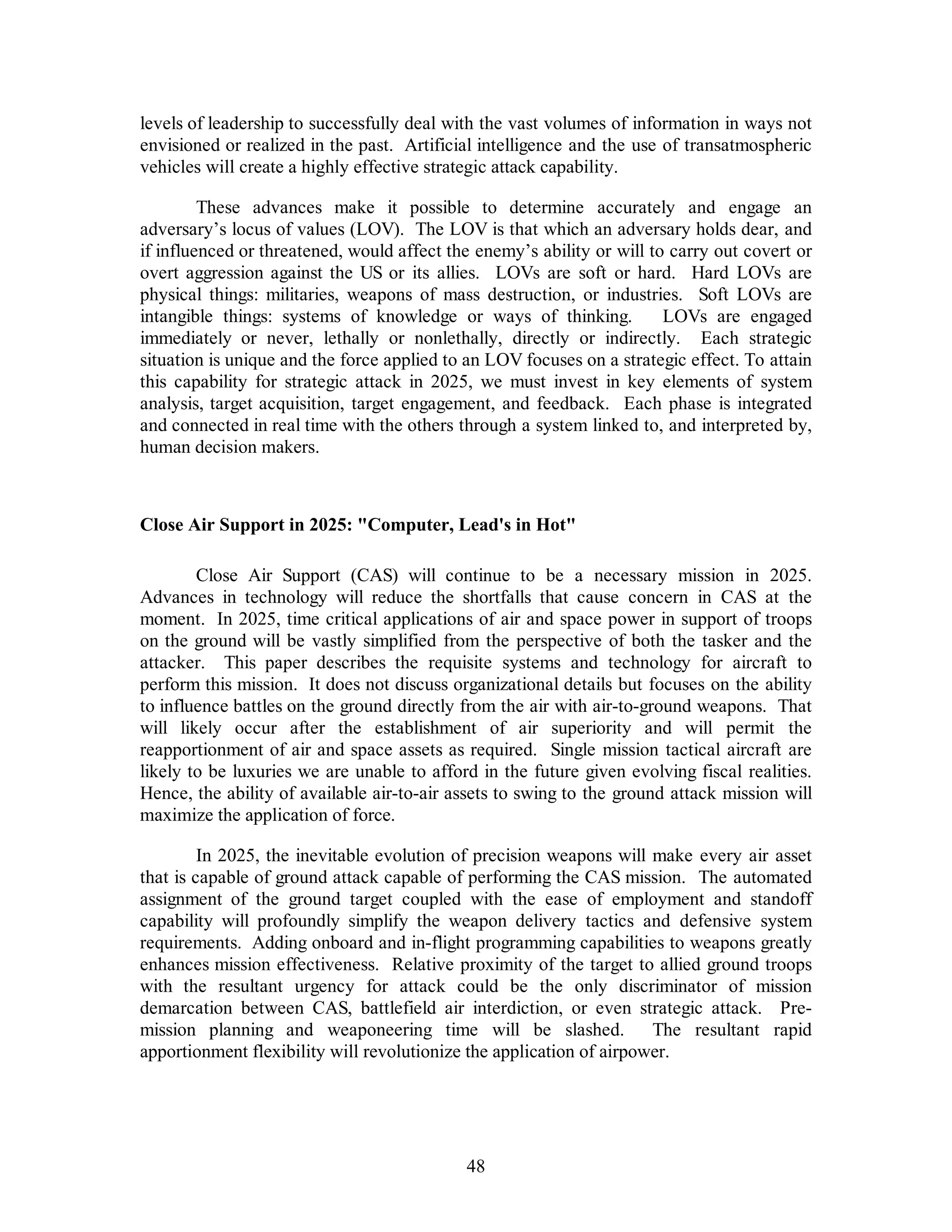 levels of leadership to successfully deal with the vast volumes of information in ways not 
envisioned or realized in the past. Artificial intelligence and the use of transatmospheric 
vehicles will create a highly effective strategic attack capability. 
These advances make it possible to determine accurately and engage an 
adversary’s locus of values (LOV). The LOV is that which an adversary holds dear, and 
if influenced or threatened, would affect the enemy’s ability or will to carry out covert or 
overt aggression against the US or its allies. LOVs are soft or hard. Hard LOVs are 
physical things: militaries, weapons of mass destruction, or industries. Soft LOVs are 
intangible things: systems of knowledge or ways of thinking. LOVs are engaged 
immediately or never, lethally or nonlethally, directly or indirectly. Each strategic 
situation is unique and the force applied to an LOV focuses on a strategic effect. To attain 
this capability for strategic attack in 2025, we must invest in key elements of system 
analysis, target acquisition, target engagement, and feedback. Each phase is integrated 
and connected in real time with the others through a system linked to, and interpreted by, 
human decision makers. 
Close Air Support in 2025: Computer, Lead's in Hot 
Close Air Support (CAS) will continue to be a necessary mission in 2025. 
Advances in technology will reduce the shortfalls that cause concern in CAS at the 
moment. In 2025, time critical applications of air and space power in support of troops 
on the ground will be vastly simplified from the perspective of both the tasker and the 
attacker. This paper describes the requisite systems and technology for aircraft to 
perform this mission. It does not discuss organizational details but focuses on the ability 
to influence battles on the ground directly from the air with air-to-ground weapons. That 
will likely occur after the establishment of air superiority and will permit the 
reapportionment of air and space assets as required. Single mission tactical aircraft are 
likely to be luxuries we are unable to afford in the future given evolving fiscal realities. 
Hence, the ability of available air-to-air assets to swing to the ground attack mission will 
maximize the application of force. 
In 2025, the inevitable evolution of precision weapons will make every air asset 
that is capable of ground attack capable of performing the CAS mission. The automated 
assignment of the ground target coupled with the ease of employment and standoff 
capability will profoundly simplify the weapon delivery tactics and defensive system 
requirements. Adding onboard and in-flight programming capabilities to weapons greatly 
enhances mission effectiveness. Relative proximity of the target to allied ground troops 
with the resultant urgency for attack could be the only discriminator of mission 
demarcation between CAS, battlefield air interdiction, or even strategic attack. Pre-mission 
planning and weaponeering time will be slashed. The resultant rapid 
apportionment flexibility will revolutionize the application of airpower. 
48 
 
