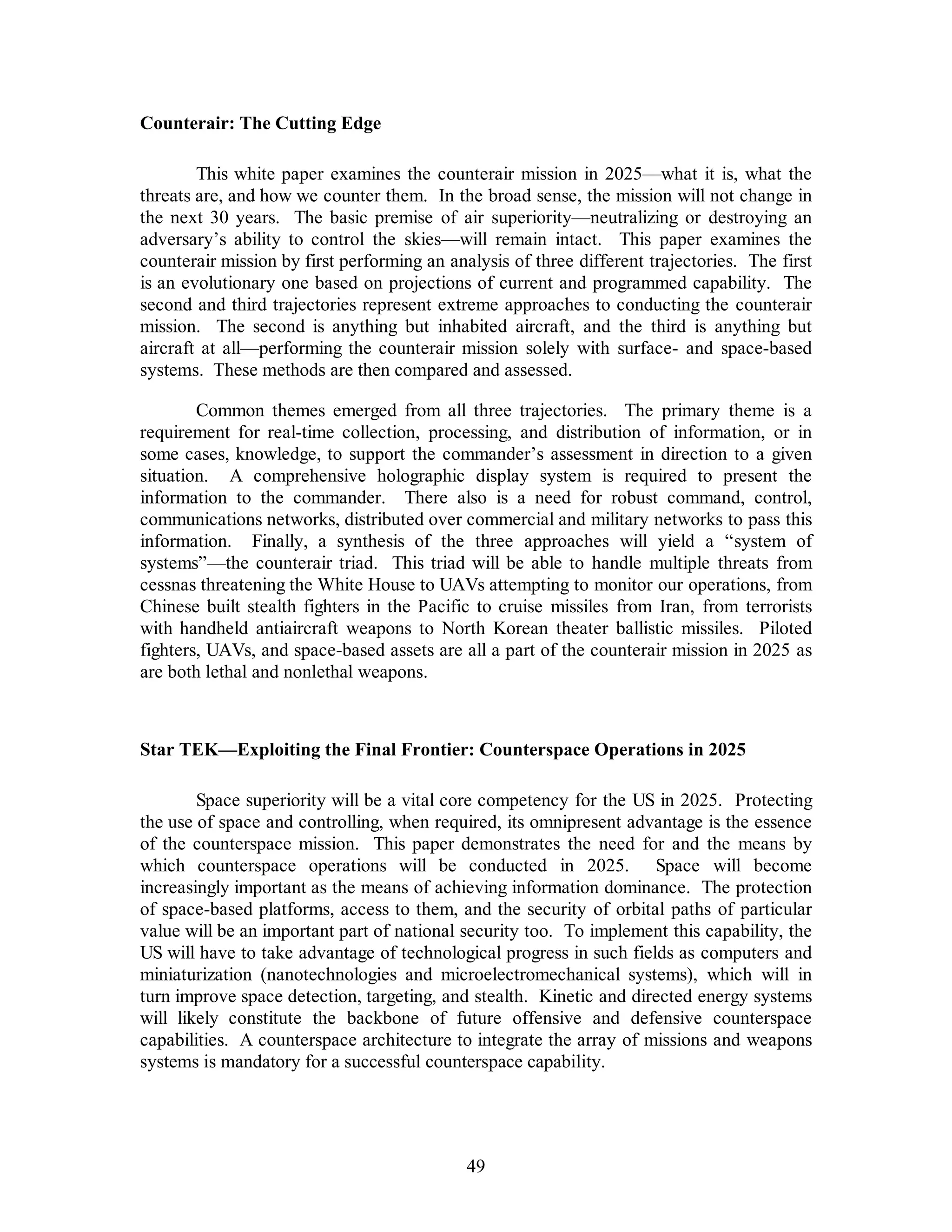 49 
Counterair: The Cutting Edge 
This white paper examines the counterair mission in 2025—what it is, what the 
threats are, and how we counter them. In the broad sense, the mission will not change in 
the next 30 years. The basic premise of air superiority—neutralizing or destroying an 
adversary’s ability to control the skies—will remain intact. This paper examines the 
counterair mission by first performing an analysis of three different trajectories. The first 
is an evolutionary one based on projections of current and programmed capability. The 
second and third trajectories represent extreme approaches to conducting the counterair 
mission. The second is anything but inhabited aircraft, and the third is anything but 
aircraft at all—performing the counterair mission solely with surface- and space-based 
systems. These methods are then compared and assessed. 
Common themes emerged from all three trajectories. The primary theme is a 
requirement for real-time collection, processing, and distribution of information, or in 
some cases, knowledge, to support the commander’s assessment in direction to a given 
situation. A comprehensive holographic display system is required to present the 
information to the commander. There also is a need for robust command, control, 
communications networks, distributed over commercial and military networks to pass this 
information. Finally, a synthesis of the three approaches will yield a “system of 
systems”—the counterair triad. This triad will be able to handle multiple threats from 
cessnas threatening the White House to UAVs attempting to monitor our operations, from 
Chinese built stealth fighters in the Pacific to cruise missiles from Iran, from terrorists 
with handheld antiaircraft weapons to North Korean theater ballistic missiles. Piloted 
fighters, UAVs, and space-based assets are all a part of the counterair mission in 2025 as 
are both lethal and nonlethal weapons. 
Star TEK—Exploiting the Final Frontier: Counterspace Operations in 2025 
Space superiority will be a vital core competency for the US in 2025. Protecting 
the use of space and controlling, when required, its omnipresent advantage is the essence 
of the counterspace mission. This paper demonstrates the need for and the means by 
which counterspace operations will be conducted in 2025. Space will become 
increasingly important as the means of achieving information dominance. The protection 
of space-based platforms, access to them, and the security of orbital paths of particular 
value will be an important part of national security too. To implement this capability, the 
US will have to take advantage of technological progress in such fields as computers and 
miniaturization (nanotechnologies and microelectromechanical systems), which will in 
turn improve space detection, targeting, and stealth. Kinetic and directed energy systems 
will likely constitute the backbone of future offensive and defensive counterspace 
capabilities. A counterspace architecture to integrate the array of missions and weapons 
systems is mandatory for a successful counterspace capability. 
 