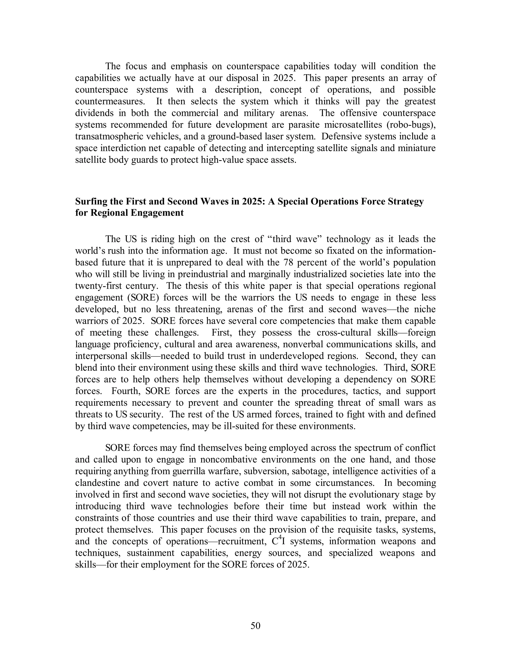 The focus and emphasis on counterspace capabilities today will condition the 
capabilities we actually have at our disposal in 2025. This paper presents an array of 
counterspace systems with a description, concept of operations, and possible 
countermeasures. It then selects the system which it thinks will pay the greatest 
dividends in both the commercial and military arenas. The offensive counterspace 
systems recommended for future development are parasite microsatellites (robo-bugs), 
transatmospheric vehicles, and a ground-based laser system. Defensive systems include a 
space interdiction net capable of detecting and intercepting satellite signals and miniature 
satellite body guards to protect high-value space assets. 
Surfing the First and Second Waves in 2025: A Special Operations Force Strategy 
for Regional Engagement 
The US is riding high on the crest of “third wave” technology as it leads the 
world’s rush into the information age. It must not become so fixated on the information-based 
future that it is unprepared to deal with the 78 percent of the world’s population 
who will still be living in preindustrial and marginally industrialized societies late into the 
twenty-first century. The thesis of this white paper is that special operations regional 
engagement (SORE) forces will be the warriors the US needs to engage in these less 
developed, but no less threatening, arenas of the first and second waves—the niche 
warriors of 2025. SORE forces have several core competencies that make them capable 
of meeting these challenges. First, they possess the cross-cultural skills—foreign 
language proficiency, cultural and area awareness, nonverbal communications skills, and 
interpersonal skills—needed to build trust in underdeveloped regions. Second, they can 
blend into their environment using these skills and third wave technologies. Third, SORE 
forces are to help others help themselves without developing a dependency on SORE 
forces. Fourth, SORE forces are the experts in the procedures, tactics, and support 
requirements necessary to prevent and counter the spreading threat of small wars as 
threats to US security. The rest of the US armed forces, trained to fight with and defined 
by third wave competencies, may be ill-suited for these environments. 
SORE forces may find themselves being employed across the spectrum of conflict 
and called upon to engage in noncombative environments on the one hand, and those 
requiring anything from guerrilla warfare, subversion, sabotage, intelligence activities of a 
clandestine and covert nature to active combat in some circumstances. In becoming 
involved in first and second wave societies, they will not disrupt the evolutionary stage by 
introducing third wave technologies before their time but instead work within the 
constraints of those countries and use their third wave capabilities to train, prepare, and 
protect themselves. This paper focuses on the provision of the requisite tasks, systems, 
and the concepts of operations—recruitment, C4I systems, information weapons and 
techniques, sustainment capabilities, energy sources, and specialized weapons and 
skills—for their employment for the SORE forces of 2025. 
50 
 