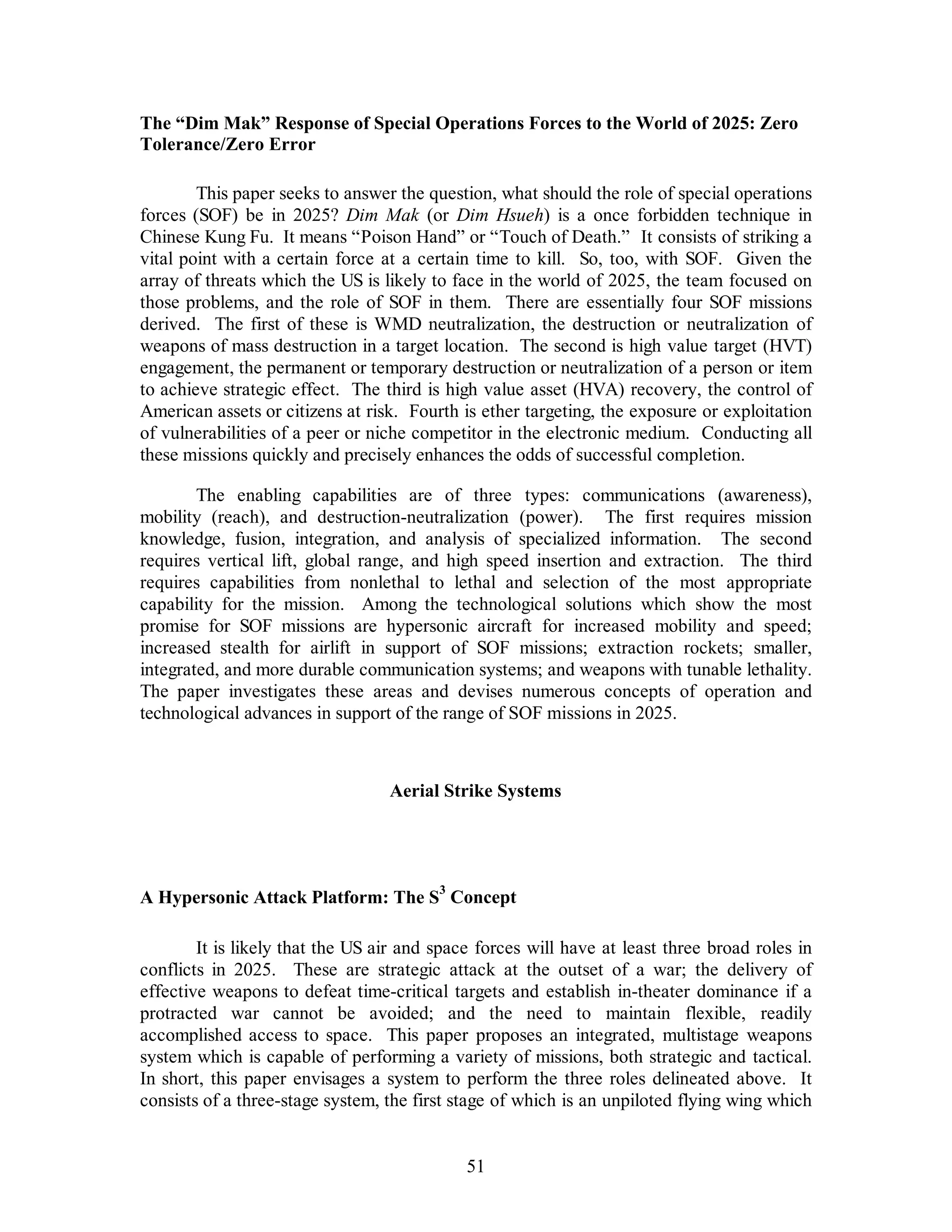 The “Dim Mak” Response of Special Operations Forces to the World of 2025: Zero 
Tolerance/Zero Error 
This paper seeks to answer the question, what should the role of special operations 
forces (SOF) be in 2025? Dim Mak (or Dim Hsueh) is a once forbidden technique in 
Chinese Kung Fu. It means “Poison Hand” or “Touch of Death.” It consists of striking a 
vital point with a certain force at a certain time to kill. So, too, with SOF. Given the 
array of threats which the US is likely to face in the world of 2025, the team focused on 
those problems, and the role of SOF in them. There are essentially four SOF missions 
derived. The first of these is WMD neutralization, the destruction or neutralization of 
weapons of mass destruction in a target location. The second is high value target (HVT) 
engagement, the permanent or temporary destruction or neutralization of a person or item 
to achieve strategic effect. The third is high value asset (HVA) recovery, the control of 
American assets or citizens at risk. Fourth is ether targeting, the exposure or exploitation 
of vulnerabilities of a peer or niche competitor in the electronic medium. Conducting all 
these missions quickly and precisely enhances the odds of successful completion. 
The enabling capabilities are of three types: communications (awareness), 
mobility (reach), and destruction-neutralization (power). The first requires mission 
knowledge, fusion, integration, and analysis of specialized information. The second 
requires vertical lift, global range, and high speed insertion and extraction. The third 
requires capabilities from nonlethal to lethal and selection of the most appropriate 
capability for the mission. Among the technological solutions which show the most 
promise for SOF missions are hypersonic aircraft for increased mobility and speed; 
increased stealth for airlift in support of SOF missions; extraction rockets; smaller, 
integrated, and more durable communication systems; and weapons with tunable lethality. 
The paper investigates these areas and devises numerous concepts of operation and 
technological advances in support of the range of SOF missions in 2025. 
Aerial Strike Systems 
A Hypersonic Attack Platform: The S3 Concept 
It is likely that the US air and space forces will have at least three broad roles in 
conflicts in 2025. These are strategic attack at the outset of a war; the delivery of 
effective weapons to defeat time-critical targets and establish in-theater dominance if a 
protracted war cannot be avoided; and the need to maintain flexible, readily 
accomplished access to space. This paper proposes an integrated, multistage weapons 
system which is capable of performing a variety of missions, both strategic and tactical. 
In short, this paper envisages a system to perform the three roles delineated above. It 
consists of a three-stage system, the first stage of which is an unpiloted flying wing which 
51 
 