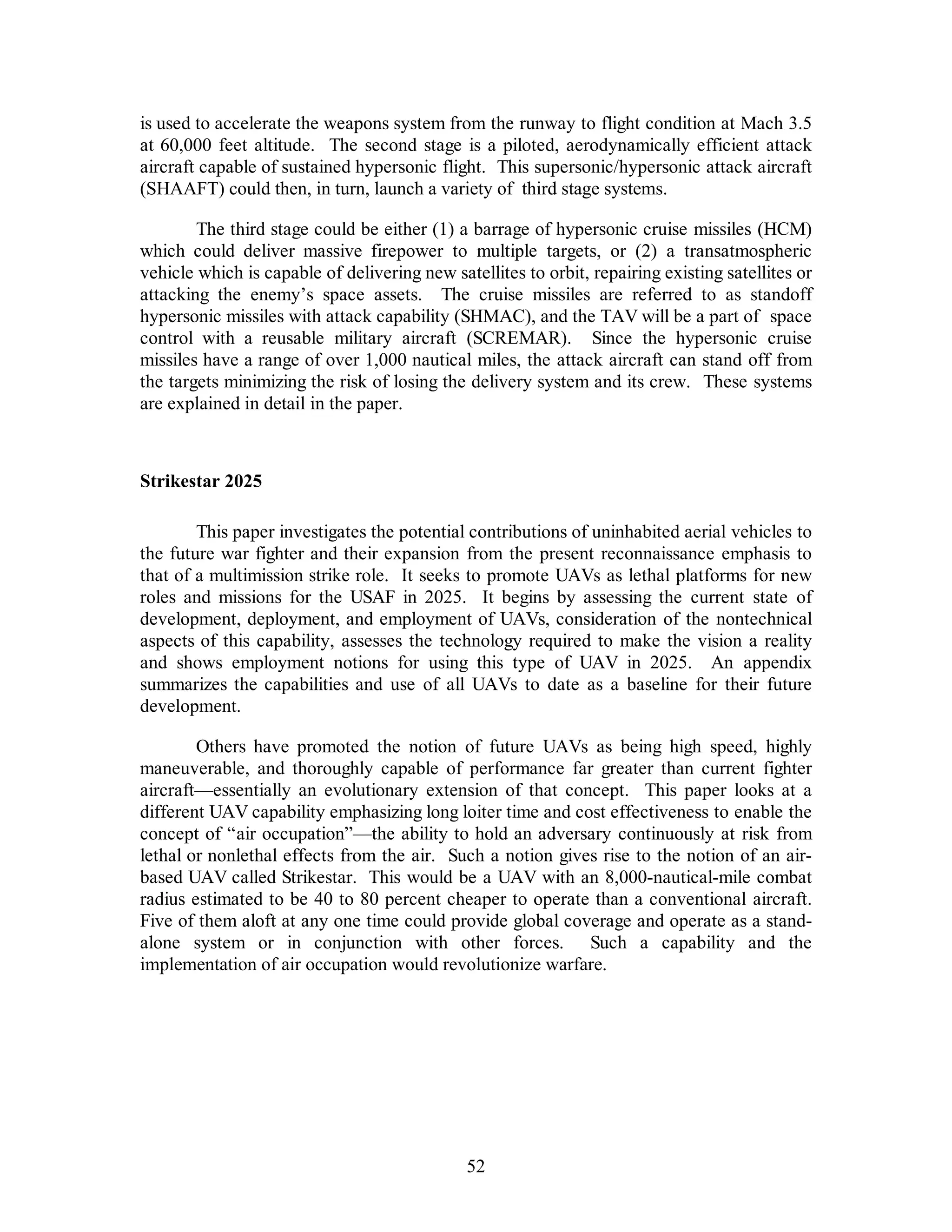 is used to accelerate the weapons system from the runway to flight condition at Mach 3.5 
at 60,000 feet altitude. The second stage is a piloted, aerodynamically efficient attack 
aircraft capable of sustained hypersonic flight. This supersonic/hypersonic attack aircraft 
(SHAAFT) could then, in turn, launch a variety of third stage systems. 
The third stage could be either (1) a barrage of hypersonic cruise missiles (HCM) 
which could deliver massive firepower to multiple targets, or (2) a transatmospheric 
vehicle which is capable of delivering new satellites to orbit, repairing existing satellites or 
attacking the enemy’s space assets. The cruise missiles are referred to as standoff 
hypersonic missiles with attack capability (SHMAC), and the TAV will be a part of space 
control with a reusable military aircraft (SCREMAR). Since the hypersonic cruise 
missiles have a range of over 1,000 nautical miles, the attack aircraft can stand off from 
the targets minimizing the risk of losing the delivery system and its crew. These systems 
are explained in detail in the paper. 
52 
Strikestar 2025 
This paper investigates the potential contributions of uninhabited aerial vehicles to 
the future war fighter and their expansion from the present reconnaissance emphasis to 
that of a multimission strike role. It seeks to promote UAVs as lethal platforms for new 
roles and missions for the USAF in 2025. It begins by assessing the current state of 
development, deployment, and employment of UAVs, consideration of the nontechnical 
aspects of this capability, assesses the technology required to make the vision a reality 
and shows employment notions for using this type of UAV in 2025. An appendix 
summarizes the capabilities and use of all UAVs to date as a baseline for their future 
development. 
Others have promoted the notion of future UAVs as being high speed, highly 
maneuverable, and thoroughly capable of performance far greater than current fighter 
aircraft—essentially an evolutionary extension of that concept. This paper looks at a 
different UAV capability emphasizing long loiter time and cost effectiveness to enable the 
concept of “air occupation”—the ability to hold an adversary continuously at risk from 
lethal or nonlethal effects from the air. Such a notion gives rise to the notion of an air-based 
UAV called Strikestar. This would be a UAV with an 8,000-nautical-mile combat 
radius estimated to be 40 to 80 percent cheaper to operate than a conventional aircraft. 
Five of them aloft at any one time could provide global coverage and operate as a stand-alone 
system or in conjunction with other forces. Such a capability and the 
implementation of air occupation would revolutionize warfare. 
 