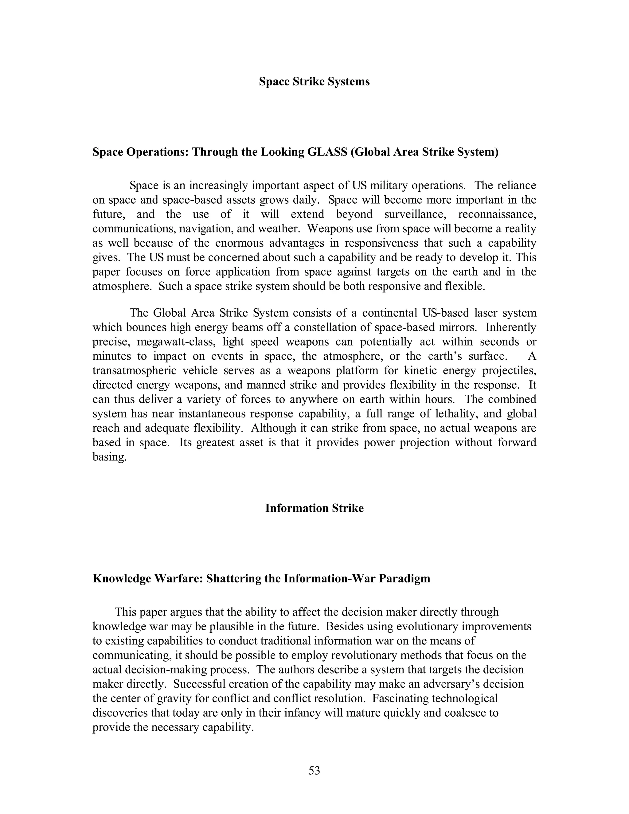 Space Strike Systems 
Space Operations: Through the Looking GLASS (Global Area Strike System) 
Space is an increasingly important aspect of US military operations. The reliance 
on space and space-based assets grows daily. Space will become more important in the 
future, and the use of it will extend beyond surveillance, reconnaissance, 
communications, navigation, and weather. Weapons use from space will become a reality 
as well because of the enormous advantages in responsiveness that such a capability 
gives. The US must be concerned about such a capability and be ready to develop it. This 
paper focuses on force application from space against targets on the earth and in the 
atmosphere. Such a space strike system should be both responsive and flexible. 
The Global Area Strike System consists of a continental US-based laser system 
which bounces high energy beams off a constellation of space-based mirrors. Inherently 
precise, megawatt-class, light speed weapons can potentially act within seconds or 
minutes to impact on events in space, the atmosphere, or the earth’s surface. A 
transatmospheric vehicle serves as a weapons platform for kinetic energy projectiles, 
directed energy weapons, and manned strike and provides flexibility in the response. It 
can thus deliver a variety of forces to anywhere on earth within hours. The combined 
system has near instantaneous response capability, a full range of lethality, and global 
reach and adequate flexibility. Although it can strike from space, no actual weapons are 
based in space. Its greatest asset is that it provides power projection without forward 
basing. 
Information Strike 
Knowledge Warfare: Shattering the Information-War Paradigm 
This paper argues that the ability to affect the decision maker directly through 
knowledge war may be plausible in the future. Besides using evolutionary improvements 
to existing capabilities to conduct traditional information war on the means of 
communicating, it should be possible to employ revolutionary methods that focus on the 
actual decision-making process. The authors describe a system that targets the decision 
maker directly. Successful creation of the capability may make an adversary’s decision 
the center of gravity for conflict and conflict resolution. Fascinating technological 
discoveries that today are only in their infancy will mature quickly and coalesce to 
provide the necessary capability. 
53 
 