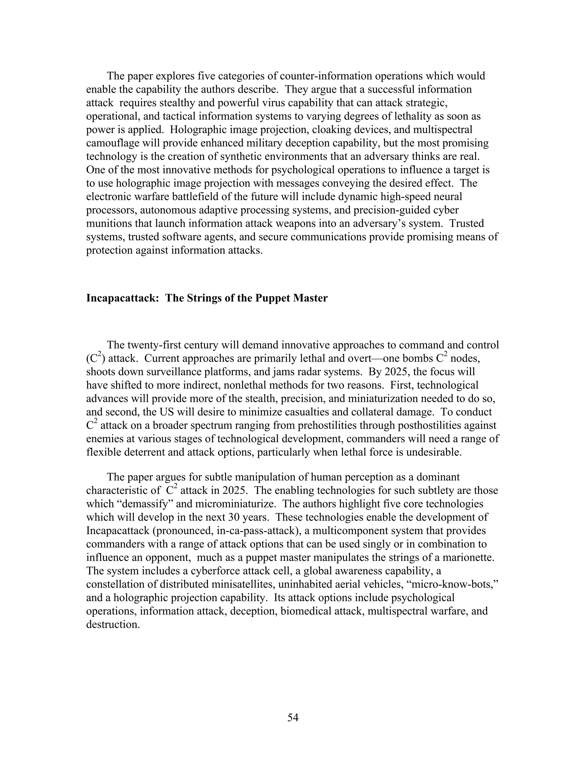The paper explores five categories of counter-information operations which would 
enable the capability the authors describe. They argue that a successful information 
attack requires stealthy and powerful virus capability that can attack strategic, 
operational, and tactical information systems to varying degrees of lethality as soon as 
power is applied. Holographic image projection, cloaking devices, and multispectral 
camouflage will provide enhanced military deception capability, but the most promising 
technology is the creation of synthetic environments that an adversary thinks are real. 
One of the most innovative methods for psychological operations to influence a target is 
to use holographic image projection with messages conveying the desired effect. The 
electronic warfare battlefield of the future will include dynamic high-speed neural 
processors, autonomous adaptive processing systems, and precision-guided cyber 
munitions that launch information attack weapons into an adversary’s system. Trusted 
systems, trusted software agents, and secure communications provide promising means of 
protection against information attacks. 
Incapacattack: The Strings of the Puppet Master 
The twenty-first century will demand innovative approaches to command and control 
(C2) attack. Current approaches are primarily lethal and overt—one bombs C2 nodes, 
shoots down surveillance platforms, and jams radar systems. By 2025, the focus will 
have shifted to more indirect, nonlethal methods for two reasons. First, technological 
advances will provide more of the stealth, precision, and miniaturization needed to do so, 
and second, the US will desire to minimize casualties and collateral damage. To conduct 
C2 attack on a broader spectrum ranging from prehostilities through posthostilities against 
enemies at various stages of technological development, commanders will need a range of 
flexible deterrent and attack options, particularly when lethal force is undesirable. 
The paper argues for subtle manipulation of human perception as a dominant 
characteristic of C2 attack in 2025. The enabling technologies for such subtlety are those 
which “demassify” and microminiaturize. The authors highlight five core technologies 
which will develop in the next 30 years. These technologies enable the development of 
Incapacattack (pronounced, in-ca-pass-attack), a multicomponent system that provides 
commanders with a range of attack options that can be used singly or in combination to 
influence an opponent, much as a puppet master manipulates the strings of a marionette. 
The system includes a cyberforce attack cell, a global awareness capability, a 
constellation of distributed minisatellites, uninhabited aerial vehicles, “micro-know-bots,” 
and a holographic projection capability. Its attack options include psychological 
operations, information attack, deception, biomedical attack, multispectral warfare, and 
destruction. 
54 
 
