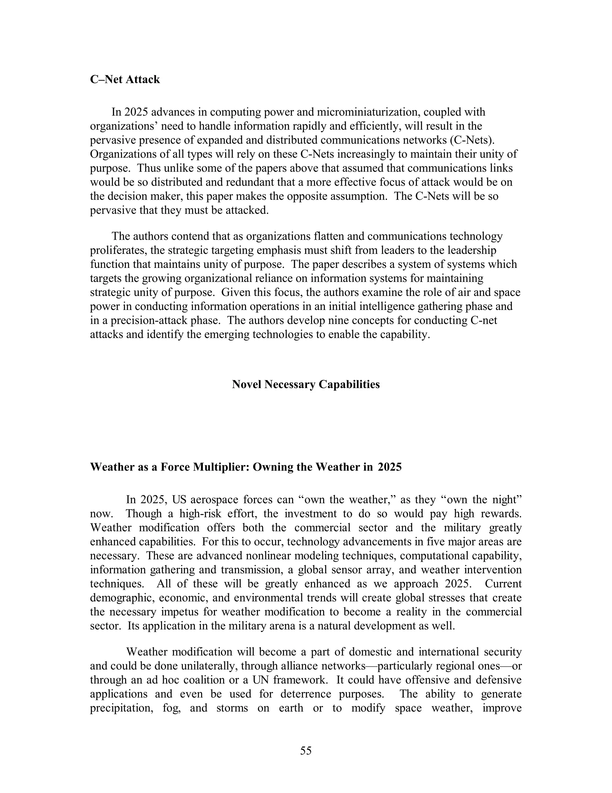 55 
C–Net Attack 
In 2025 advances in computing power and microminiaturization, coupled with 
organizations’ need to handle information rapidly and efficiently, will result in the 
pervasive presence of expanded and distributed communications networks (C-Nets). 
Organizations of all types will rely on these C-Nets increasingly to maintain their unity of 
purpose. Thus unlike some of the papers above that assumed that communications links 
would be so distributed and redundant that a more effective focus of attack would be on 
the decision maker, this paper makes the opposite assumption. The C-Nets will be so 
pervasive that they must be attacked. 
The authors contend that as organizations flatten and communications technology 
proliferates, the strategic targeting emphasis must shift from leaders to the leadership 
function that maintains unity of purpose. The paper describes a system of systems which 
targets the growing organizational reliance on information systems for maintaining 
strategic unity of purpose. Given this focus, the authors examine the role of air and space 
power in conducting information operations in an initial intelligence gathering phase and 
in a precision-attack phase. The authors develop nine concepts for conducting C-net 
attacks and identify the emerging technologies to enable the capability. 
Novel Necessary Capabilities 
Weather as a Force Multiplier: Owning the Weather in 2025 
In 2025, US aerospace forces can “own the weather,” as they “own the night” 
now. Though a high-risk effort, the investment to do so would pay high rewards. 
Weather modification offers both the commercial sector and the military greatly 
enhanced capabilities. For this to occur, technology advancements in five major areas are 
necessary. These are advanced nonlinear modeling techniques, computational capability, 
information gathering and transmission, a global sensor array, and weather intervention 
techniques. All of these will be greatly enhanced as we approach 2025. Current 
demographic, economic, and environmental trends will create global stresses that create 
the necessary impetus for weather modification to become a reality in the commercial 
sector. Its application in the military arena is a natural development as well. 
Weather modification will become a part of domestic and international security 
and could be done unilaterally, through alliance networks—particularly regional ones—or 
through an ad hoc coalition or a UN framework. It could have offensive and defensive 
applications and even be used for deterrence purposes. The ability to generate 
precipitation, fog, and storms on earth or to modify space weather, improve 
 