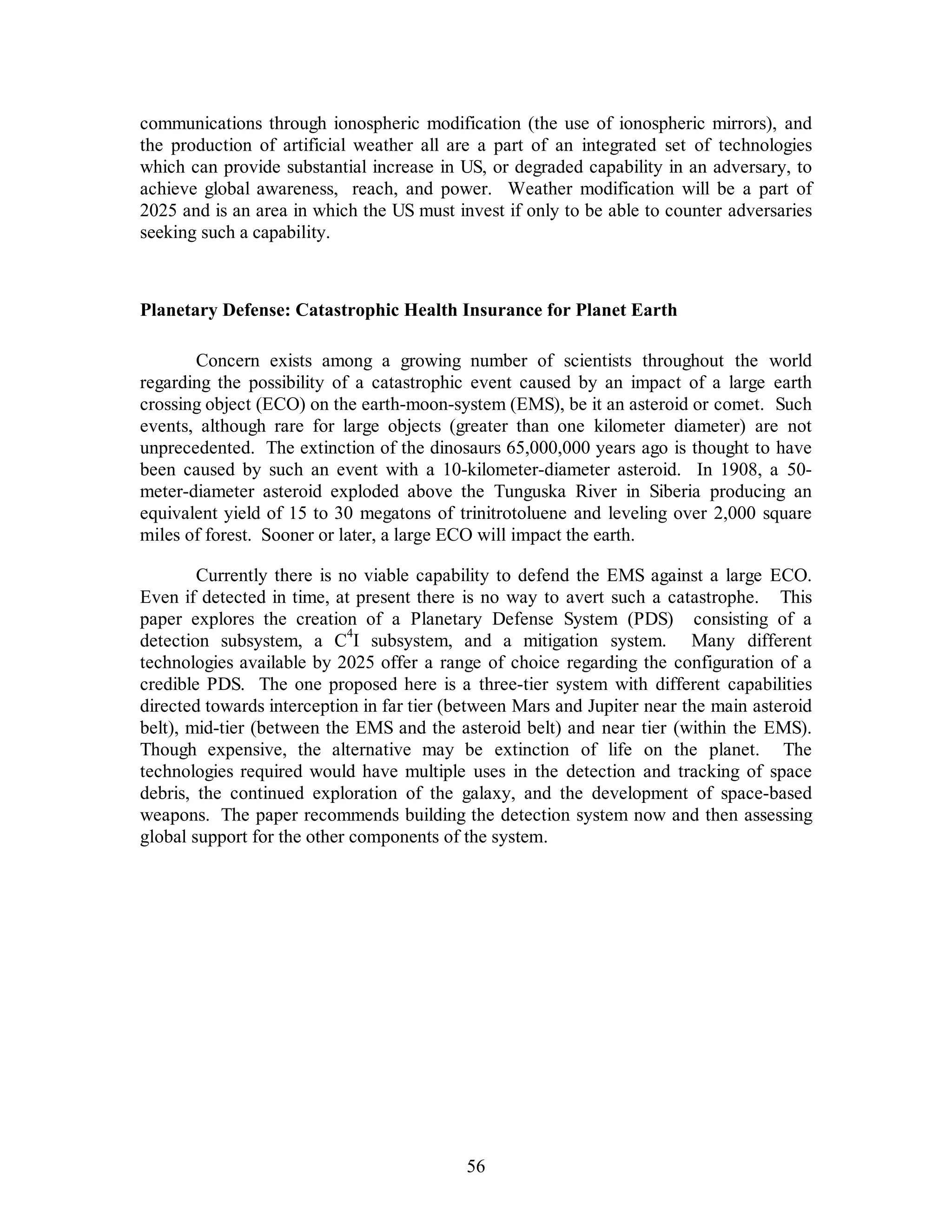 communications through ionospheric modification (the use of ionospheric mirrors), and 
the production of artificial weather all are a part of an integrated set of technologies 
which can provide substantial increase in US, or degraded capability in an adversary, to 
achieve global awareness, reach, and power. Weather modification will be a part of 
2025 and is an area in which the US must invest if only to be able to counter adversaries 
seeking such a capability. 
Planetary Defense: Catastrophic Health Insurance for Planet Earth 
Concern exists among a growing number of scientists throughout the world 
regarding the possibility of a catastrophic event caused by an impact of a large earth 
crossing object (ECO) on the earth-moon-system (EMS), be it an asteroid or comet. Such 
events, although rare for large objects (greater than one kilometer diameter) are not 
unprecedented. The extinction of the dinosaurs 65,000,000 years ago is thought to have 
been caused by such an event with a 10-kilometer-diameter asteroid. In 1908, a 50- 
meter-diameter asteroid exploded above the Tunguska River in Siberia producing an 
equivalent yield of 15 to 30 megatons of trinitrotoluene and leveling over 2,000 square 
miles of forest. Sooner or later, a large ECO will impact the earth. 
Currently there is no viable capability to defend the EMS against a large ECO. 
Even if detected in time, at present there is no way to avert such a catastrophe. This 
paper explores the creation of a Planetary Defense System (PDS) consisting of a 
detection subsystem, a C4I subsystem, and a mitigation system. Many different 
technologies available by 2025 offer a range of choice regarding the configuration of a 
credible PDS. The one proposed here is a three-tier system with different capabilities 
directed towards interception in far tier (between Mars and Jupiter near the main asteroid 
belt), mid-tier (between the EMS and the asteroid belt) and near tier (within the EMS). 
Though expensive, the alternative may be extinction of life on the planet. The 
technologies required would have multiple uses in the detection and tracking of space 
debris, the continued exploration of the galaxy, and the development of space-based 
weapons. The paper recommends building the detection system now and then assessing 
global support for the other components of the system. 
56 
 