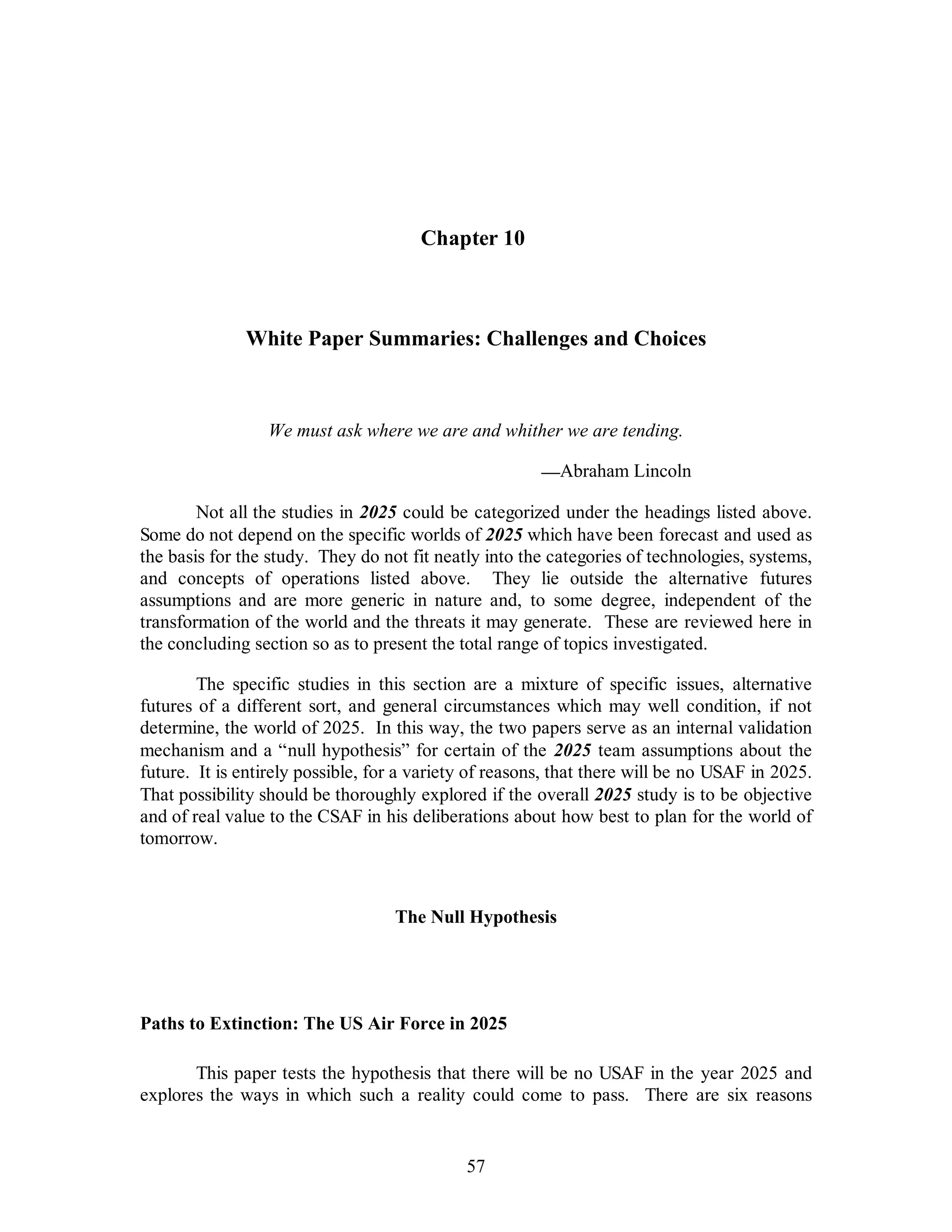 Chapter 10 
White Paper Summaries: Challenges and Choices 
We must ask where we are and whither we are tending. 
57 
—Abraham Lincoln 
Not all the studies in 2025 could be categorized under the headings listed above. 
Some do not depend on the specific worlds of 2025 which have been forecast and used as 
the basis for the study. They do not fit neatly into the categories of technologies, systems, 
and concepts of operations listed above. They lie outside the alternative futures 
assumptions and are more generic in nature and, to some degree, independent of the 
transformation of the world and the threats it may generate. These are reviewed here in 
the concluding section so as to present the total range of topics investigated. 
The specific studies in this section are a mixture of specific issues, alternative 
futures of a different sort, and general circumstances which may well condition, if not 
determine, the world of 2025. In this way, the two papers serve as an internal validation 
mechanism and a “null hypothesis” for certain of the 2025 team assumptions about the 
future. It is entirely possible, for a variety of reasons, that there will be no USAF in 2025. 
That possibility should be thoroughly explored if the overall 2025 study is to be objective 
and of real value to the CSAF in his deliberations about how best to plan for the world of 
tomorrow. 
The Null Hypothesis 
Paths to Extinction: The US Air Force in 2025 
This paper tests the hypothesis that there will be no USAF in the year 2025 and 
explores the ways in which such a reality could come to pass. There are six reasons 
 