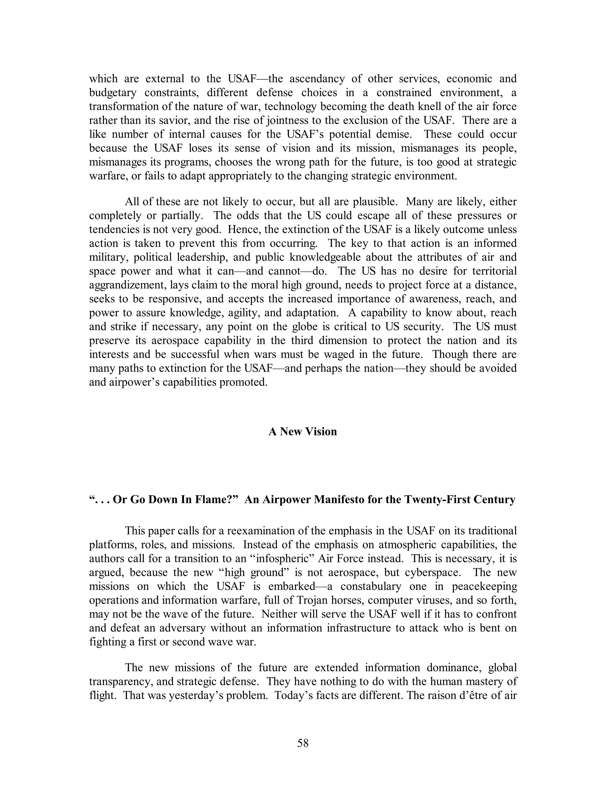 which are external to the USAF—the ascendancy of other services, economic and 
budgetary constraints, different defense choices in a constrained environment, a 
transformation of the nature of war, technology becoming the death knell of the air force 
rather than its savior, and the rise of jointness to the exclusion of the USAF. There are a 
like number of internal causes for the USAF’s potential demise. These could occur 
because the USAF loses its sense of vision and its mission, mismanages its people, 
mismanages its programs, chooses the wrong path for the future, is too good at strategic 
warfare, or fails to adapt appropriately to the changing strategic environment. 
All of these are not likely to occur, but all are plausible. Many are likely, either 
completely or partially. The odds that the US could escape all of these pressures or 
tendencies is not very good. Hence, the extinction of the USAF is a likely outcome unless 
action is taken to prevent this from occurring. The key to that action is an informed 
military, political leadership, and public knowledgeable about the attributes of air and 
space power and what it can—and cannot—do. The US has no desire for territorial 
aggrandizement, lays claim to the moral high ground, needs to project force at a distance, 
seeks to be responsive, and accepts the increased importance of awareness, reach, and 
power to assure knowledge, agility, and adaptation. A capability to know about, reach 
and strike if necessary, any point on the globe is critical to US security. The US must 
preserve its aerospace capability in the third dimension to protect the nation and its 
interests and be successful when wars must be waged in the future. Though there are 
many paths to extinction for the USAF—and perhaps the nation—they should be avoided 
and airpower’s capabilities promoted. 
A New Vision 
“. . . Or Go Down In Flame?” An Airpower Manifesto for the Twenty-First Century 
This paper calls for a reexamination of the emphasis in the USAF on its traditional 
platforms, roles, and missions. Instead of the emphasis on atmospheric capabilities, the 
authors call for a transition to an “infospheric” Air Force instead. This is necessary, it is 
argued, because the new “high ground” is not aerospace, but cyberspace. The new 
missions on which the USAF is embarked—a constabulary one in peacekeeping 
operations and information warfare, full of Trojan horses, computer viruses, and so forth, 
may not be the wave of the future. Neither will serve the USAF well if it has to confront 
and defeat an adversary without an information infrastructure to attack who is bent on 
fighting a first or second wave war. 
The new missions of the future are extended information dominance, global 
transparency, and strategic defense. They have nothing to do with the human mastery of 
flight. That was yesterday’s problem. Today’s facts are different. The raison d’être of air 
58 
 