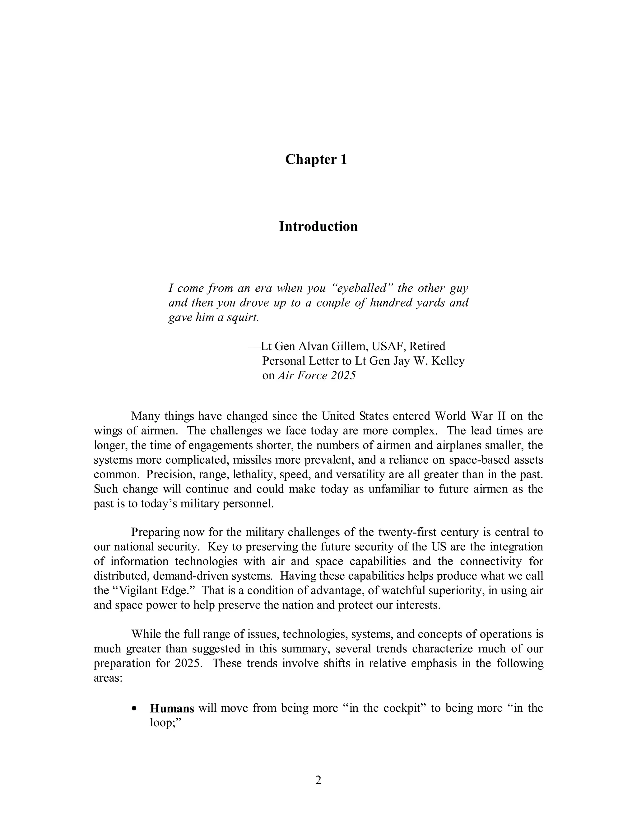 Chapter 1 
Introduction 
I come from an era when you “eyeballed” the other guy 
and then you drove up to a couple of hundred yards and 
gave him a squirt. 
—Lt Gen Alvan Gillem, USAF, Retired 
Personal Letter to Lt Gen Jay W. Kelley 
on Air Force 2025 
Many things have changed since the United States entered World War II on the 
wings of airmen. The challenges we face today are more complex. The lead times are 
longer, the time of engagements shorter, the numbers of airmen and airplanes smaller, the 
systems more complicated, missiles more prevalent, and a reliance on space-based assets 
common. Precision, range, lethality, speed, and versatility are all greater than in the past. 
Such change will continue and could make today as unfamiliar to future airmen as the 
past is to today’s military personnel. 
Preparing now for the military challenges of the twenty-first century is central to 
our national security. Key to preserving the future security of the US are the integration 
of information technologies with air and space capabilities and the connectivity for 
distributed, demand-driven systems. Having these capabilities helps produce what we call 
the “Vigilant Edge.” That is a condition of advantage, of watchful superiority, in using air 
and space power to help preserve the nation and protect our interests. 
While the full range of issues, technologies, systems, and concepts of operations is 
much greater than suggested in this summary, several trends characterize much of our 
preparation for 2025. These trends involve shifts in relative emphasis in the following 
areas: 
·  Humans will move from being more “in the cockpit” to being more “in the 
2 
loop;” 
 