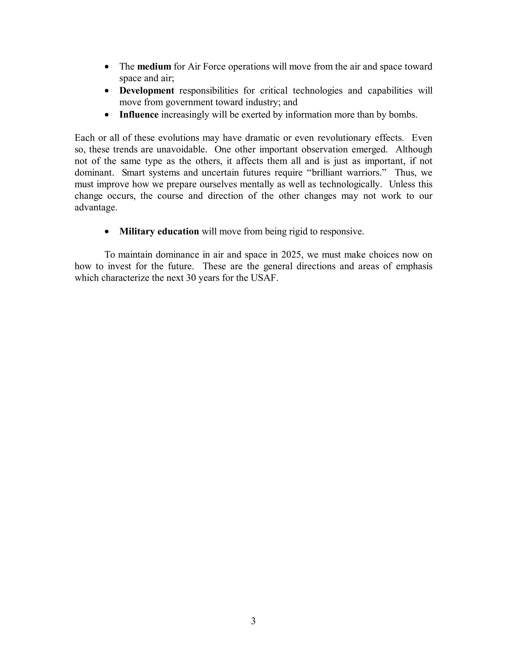 ·  The medium for Air Force operations will move from the air and space toward 
3 
space and air; 
·  Development responsibilities for critical technologies and capabilities will 
move from government toward industry; and 
·  Influence increasingly will be exerted by information more than by bombs. 
Each or all of these evolutions may have dramatic or even revolutionary effects. Even 
so, these trends are unavoidable. One other important observation emerged. Although 
not of the same type as the others, it affects them all and is just as important, if not 
dominant. Smart systems and uncertain futures require “brilliant warriors.” Thus, we 
must improve how we prepare ourselves mentally as well as technologically. Unless this 
change occurs, the course and direction of the other changes may not work to our 
advantage. 
·  Military education will move from being rigid to responsive. 
To maintain dominance in air and space in 2025, we must make choices now on 
how to invest for the future. These are the general directions and areas of emphasis 
which characterize the next 30 years for the USAF. 
 
