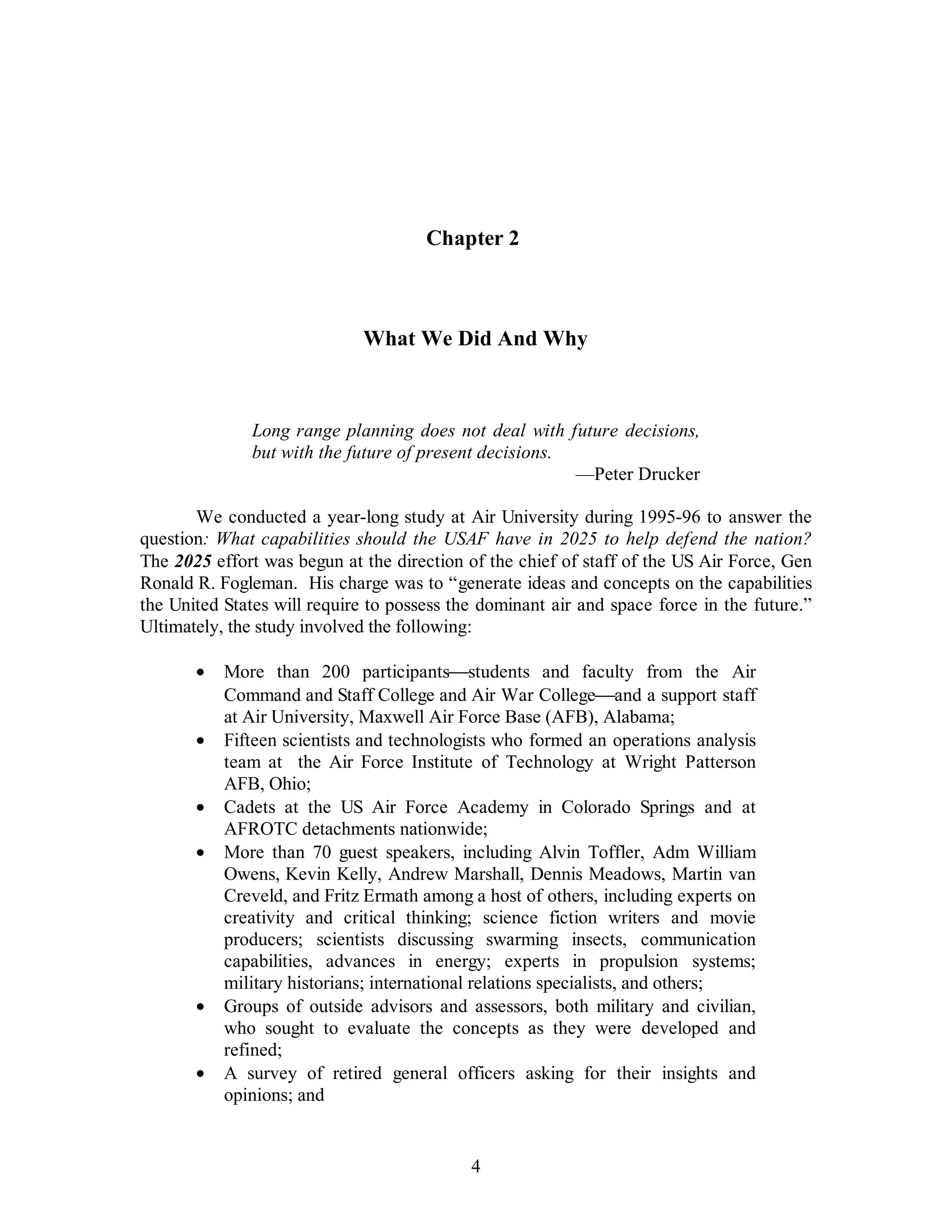 Chapter 2 
What We Did And Why 
Long range planning does not deal with future decisions, 
but with the future of present decisions. 
4 
—Peter Drucker 
We conducted a year-long study at Air University during 1995-96 to answer the 
question: What capabilities should the USAF have in 2025 to help defend the nation? 
The 2025 effort was begun at the direction of the chief of staff of the US Air Force, Gen 
Ronald R. Fogleman. His charge was to “generate ideas and concepts on the capabilities 
the United States will require to possess the dominant air and space force in the future.” 
Ultimately, the study involved the following: 
·  More than 200 participants¾students and faculty from the Air 
Command and Staff College and Air War College¾and a support staff 
at Air University, Maxwell Air Force Base (AFB), Alabama; 
·  Fifteen scientists and technologists who formed an operations analysis 
team at the Air Force Institute of Technology at Wright Patterson 
AFB, Ohio; 
·  Cadets at the US Air Force Academy in Colorado Springs and at 
AFROTC detachments nationwide; 
·  More than 70 guest speakers, including Alvin Toffler, Adm William 
Owens, Kevin Kelly, Andrew Marshall, Dennis Meadows, Martin van 
Creveld, and Fritz Ermath among a host of others, including experts on 
creativity and critical thinking; science fiction writers and movie 
producers; scientists discussing swarming insects, communication 
capabilities, advances in energy; experts in propulsion systems; 
military historians; international relations specialists, and others; 
·  Groups of outside advisors and assessors, both military and civilian, 
who sought to evaluate the concepts as they were developed and 
refined; 
·  A survey of retired general officers asking for their insights and 
opinions; and 
 