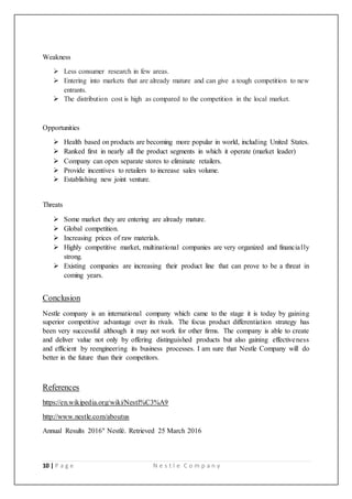 10 | P a g e N e s t l e C o m p a n y
Weakness
 Less consumer research in few areas.
 Entering into markets that are already mature and can give a tough competition to new
entrants.
 The distribution cost is high as compared to the competition in the local market.
Opportunities
 Health based on products are becoming more popular in world, including United States.
 Ranked first in nearly all the product segments in which it operate (market leader)
 Company can open separate stores to eliminate retailers.
 Provide incentives to retailers to increase sales volume.
 Establishing new joint venture.
Threats
 Some market they are entering are already mature.
 Global competition.
 Increasing prices of raw materials.
 Highly competitive market, multinational companies are very organized and financially
strong.
 Existing companies are increasing their product line that can prove to be a threat in
coming years.
[
Conclusion
Nestle company is an international company which came to the stage it is today by gaining
superior competitive advantage over its rivals. The focus product differentiation strategy has
been very successful although it may not work for other firms. The company is able to create
and deliver value not only by offering distinguished products but also gaining effectiveness
and efficient by reengineering its business processes. I am sure that Nestle Company will do
better in the future than their competitors.
References
https://en.wikipedia.org/wiki/Nestl%C3%A9
http://www.nestle.com/aboutus
Annual Results 2016" Nestlé. Retrieved 25 March 2016
 
