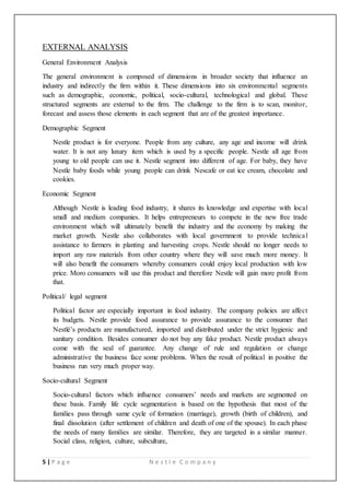 5 | P a g e N e s t l e C o m p a n y
EXTERNAL ANALYSIS
General Environment Analysis
The general environment is composed of dimensions in broader society that influence an
industry and indirectly the firm within it. These dimensions into six environmental segments
such as demographic, economic, political, socio-cultural, technological and global. These
structured segments are external to the firm. The challenge to the firm is to scan, monitor,
forecast and assess those elements in each segment that are of the greatest importance.
Demographic Segment
Nestle product is for everyone. People from any culture, any age and income will drink
water. It is not any luxury item which is used by a specific people. Nestle all age from
young to old people can use it. Nestle segment into different of age. For baby, they have
Nestle baby foods while young people can drink Nescafe or eat ice cream, chocolate and
cookies.
Economic Segment
Although Nestle is leading food industry, it shares its knowledge and expertise with local
small and medium companies. It helps entrepreneurs to compete in the new free trade
environment which will ultimately benefit the industry and the economy by making the
market growth. Nestle also collaborates with local government to provide technical
assistance to farmers in planting and harvesting crops. Nestle should no longer needs to
import any raw materials from other country where they will save much more money. It
will also benefit the consumers whereby consumers could enjoy local production with low
price. Moro consumers will use this product and therefore Nestle will gain more profit from
that.
Political/ legal segment
Political factor are especially important in food industry. The company policies are affect
its budgets. Nestle provide food assurance to provide assurance to the consumer that
Nestlé’s products are manufactured, imported and distributed under the strict hygienic and
sanitary condition. Besides consumer do not buy any fake product. Nestle product always
come with the seal of guarantee. Any change of rule and regulation or change
administrative the business face some problems. When the result of political in positive the
business run very much proper way.
Socio-cultural Segment
Socio-cultural factors which influence consumers’ needs and markets are segmented on
these basis. Family life cycle segmentation is based on the hypothesis that most of the
families pass through same cycle of formation (marriage), growth (birth of children), and
final dissolution (after settlement of children and death of one of the spouse). In each phase
the needs of many families are similar. Therefore, they are targeted in a similar manner.
Social class, religion, culture, subculture,
 