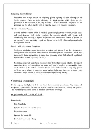 7 | P a g e N e s t l e C o m p a n y
Bargaining Power of Buyers
Customers have a large amount of bargaining power regarding to their consumption of
Nestle products. There are close substitutes for Nestle product which allows for the
preference of the customer to be very influential. Nestle understand the power of the
consumer and has taken specific steps to meet the needs of its products consumers.
Threat of Substitute Products
Nestle is afflicted with the threat of substitute goods. Ranging from ice cream, frozen foods
and confectionaries food, similar products that compete directly with Nestle, and
continuously find new way to improve its products and generate new sources of growth for
the company’s future expansion. Nestle has focused on the health of its product to maintain
its edge in the market.
Intensity of Rivalry among Competitor
Nestle was also facing strong competition at national and regional level. They companies,
among others are in a constant and continuous battle to outperform one another. Nestle was
increasingly facing competition as many food producing rivals had achieved significant
improvements in their operating efficiency.
Nestle in a somewhat comfortable position within the food processing industry. The model
shows that Nestle tends to maintain the upper hand over its suppliers as commodities have
exact substitute in the market. Customers have a considerable amount of bargaining power
as Nestle much adhere to consumer wants and needs because there are so many close
substitutes. Large amount of rivalry within the food processing industry.
Competitive Environment
Nestle company face higher level of competition than it currently experiences. Any increase of
competitive environment may have an adverse effect on Nestle business, earning and growth.
The brand image of Nestle is one of the most competitive advantage.
Opportunities and Threats of Nestle
Opportunities
High Credibility
Potential to expand to smaller towns
Improving trends
Increase the partnership
Product diversity and offering
 
