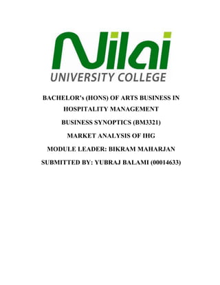 BACHELOR’s (HONS) OF ARTS BUSINESS IN
HOSPITALITY MANAGEMENT
BUSINESS SYNOPTICS (BM3321)
MARKET ANALYSIS OF IHG
MODULE LEADER: BIKRAM MAHARJAN
SUBMITTED BY: YUBRAJ BALAMI (00014633)
 