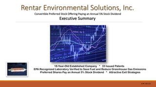 Rentar Environmental Solutions, Inc.
Convertible Preferred Stock Offering Paying an Annual 5% Stock Dividend
Executive Summary
18-Year-Old Established Company * 33 Issued Patents
EPA Recognized Laboratory Verified to Save Fuel and Reduce Greenhouse Gas Emissions
Preferred Shares Pay an Annual 5% Stock Dividend * Attractive Exit Strategies
#-RF-181119
 