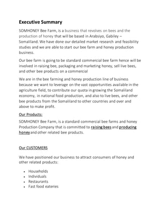 Executive Summary
SOMHONEY Bee Farm, is a business that revolves on bees and the
production of honey that will be based in Arabsiyo, Gabiley –
Somaliland. We have done our detailed market research and feasibility
studies and we are able to start our bee farm and honey production
business.
Our bee farm is going to be standard commercial bee farm hence will be
involved in raising bee, packaging and marketing honey, sell live bees,
and other bee products on a commercial
We are in the bee farming and honey production line of business
because we want to leverage on the vast opportunities available in the
agriculture field, to contribute our quota in growing the Somaliland
economy, in national food production, and also to live bees, and other
bee products from the Somaliland to other countries and over and
above to make profit.
Our Products:
SOMHONEY Bee Farm, is a standard commercial bee farms and honey
Production Company that is committed to raising bees and producing
honeyand other related bee products.
Our CUSTOMERS
We have positioned our business to attract consumers of honey and
other related products:
 Households
 Individuals
 Restaurants
 Fast food eateries
 