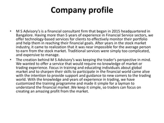 Company profile
• M S Advisory’s is a financial consultant firm that began in 2015 headquartered in
Bangalore. Having more than 5 years of experience in Financial Service sectors, we
offer technology-based services for clients to effectively monitor their portfolio
and help them in reaching their financial goals. After years in the stock market
industry, it came to realization that it was near impossible for the average person
to earn from the stock market. Traditional services were simply too complicated,
and expensive to manage.
• The creation behind M S Advisory’s was keeping the trader's perspective in mind.
We wanted to offer a service that would require no knowledge of market or
trading experience. Focus in training and educating individuals about global
market and to sharpen their skills to participate in the financial world came alive
with the intention to provide support and guidance to new comers to the trading
world. With the knowledge and years of experience in trading, we have
customized the training programme and made it simple for a layman to
understand the financial market .We keep it simple, so traders can focus on
creating an amazing profit from the market.
 