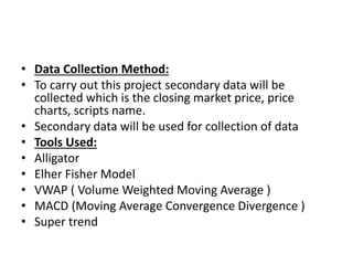 • Data Collection Method:
• To carry out this project secondary data will be
collected which is the closing market price, price
charts, scripts name.
• Secondary data will be used for collection of data
• Tools Used:
• Alligator
• Elher Fisher Model
• VWAP ( Volume Weighted Moving Average )
• MACD (Moving Average Convergence Divergence )
• Super trend
 