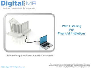 Web Listening
                                                                       For
                                                               Financial Institutions




       Offer: Banking Syndicated Report Subscription


                                                 This presentation contains proprietary/confidential company information.
                                                All unauthorized distribution prohibited. Any unauthorized recipient please
©2010 Digital-MR All Rights Reserved                       immediately notify Digital-MR by email at info@digital-mr.com
 