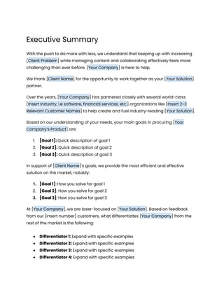 Executive Summary
With the push to do more with less, we understand that keeping up with increasing
[Client Problem] while managing content and collaborating effectively feels more
challenging than ever before. [Your Company] is here to help.
We thank [Client Name] for the opportunity to work together as your [Your Solution]
partner.
Over the years, [Your Company] has partnered closely with several world-class
[Insert Industry, i.e software, financial services, etc.] organizations like [Insert 2-3
Relevant Customer Names] to help create and fuel industry-leading [Your Solution].
Based on our understanding of your needs, your main goals in procuring [Your
Company’s Product] are:
1. [Goal 1]: Quick description of goal 1
2. [Goal 2]: Quick description of goal 2
3. [Goal 3]: Quick description of goal 3
In support of [Client Name]’s goals, we provide the most efficient and effective
solution on the market, notably:
1. [Goal 1]: How you solve for goal 1
2. [Goal 2]: How you solve for goal 2
3. [Goal 3]: How you solve for goal 3
At [Your Company], we are laser-focused on [Your Solution]. Based on feedback
from our [insert number] customers, what differentiates [Your Company] from the
rest of the market is the following:
● Differentiator 1: Expand with specific examples
● Differentiator 2: Expand with specific examples
● Differentiator 3: Expand with specific examples
● Differentiator 4: Expand with specific examples
 