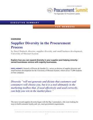 EXECUTIVE SUMMARY
_____________________________________________________________________________________
Confidential not for redistribution. Licensed to members for their internal company use only subject to the Member Agreement.
p. 1
OVERVIEW
Supplier Diversity in the Procurement
Process
by Daryl Hodnett, director, supplier diversity and small business development,
University of Missouri System
Explore how you can expand diversity in your supplier pool helping minority-
owned businesses venture with majority businesses.
DARYL HODNETT, formerly of Procter & Gamble Co., serves as director of supplier diversity and
small business development for the University of Missouri System, which serves 77,000 students
on four campuses.
- - - - - - - - - - - - - - - - - - - - - - - - - - - - - - - - - - - - - - - - - - - - - - - - - - - - - - - - - - - - -
Diversity “will not generate and dictate that customers and
consumers will choose you, but it is a tool ultimately in the
marketing toolbox that, if used effectively and used correctly,
can help you win in the market place.”
- - - - - - - - - - - - - - - - - - - - - - - - - - - - - - - - - - - - - - - - - - - - - - - - - - - - - - - - - - - - -
The move toward supplier diversity began with the Big 3 automakers, who were looking for
ways to build consumer loyalty and, yes, meet government requirements.
E X E C U T I V E S U M M A R Y
F O R M E M B E R S
 