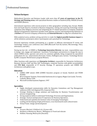 Professional Summary
Page 1
Nelson Enriquez
Multicultural Executive and Business Leader with more than 17 years of experience in the IT,
Strategy and Planning areas, with specialized Business studies at Stanford (USA), INSEAD (France)
and EGADE (Mexico).
International experience with several projects in other geographies including Asia, Europe, Middle
East and South America, focalized in Business Integration: valuing and acquiring Technology related
companies (Due Diligence process) and integrating the IT related operations to Company standards
(Merge & Acquisitions). Experience includes retail, pharma, services and manufacturing industries as
a Partner at IT Services Company at Monterrey and External Director in a Big Five consultant firm.
With analytical savvy, problem solving and drive to make the highest possible business impact in
all the initiatives and projects where I participated, and a penchant for Technology.
Personal experience includes participating as a speaker in different international IT events and
Technology vendor’s user conference since 2000 (Microsoft Tech Ed, Gartner, Microstrategy, Tibco,
Informatica, and SAP.)
During my last role at CEMEX as Technology Innovation Director, my main responsibilities was
to design, sale, engage and implement Innovative Technologies and practices to change the way in
which CEMEX works, operates and serves its customers globally, being recognized by specialized
publications for our achievements (Forrester, Forbes, Huffington post, Gartner, Technology Review
by MIT, Computer World honors program Winner).
Other functions with experience are Enterprise Architect, responsible for Enterprise Architecture
Business Services (SAP and Non SAP Technologies, corporate function with global accountability)
and CTO Role responsible of IT Security Strategy, IT operations projects and CEMEX SAP
Architecture with global scope.
Education
 CEMEX CIMP alumni 2008 (CEMEX Executive program at Insead, Stanford and ITESM
EGADE)
 BS in Computer Systems, Universidad Autónoma de La Laguna, Magna Cum Laude, Torreón,
Coahuila, México 1996
 Microsoft Certified Systems Engineer, 1997
Specialties
 Highly developed communication skills for Executive Committees and Top Management
audiences (CEO, CxO, Regional VPs, Corporate VPs)
 Strategic thinking to design solutions and leadership for Business Transformation and
process reengineering.
 Strong analytical skills to understand Technology, Processes and Organizations.
 Strategic, Tactical and Operative IT experience for Business Operations.
 Understand and capitalize the business value of emerging Technologies.
 Leading and developing of high performance, cross-functional & multi-cultural teams
 Virtual Teams design and development
Personal
 36 years, Married, 2 Children’s (6, 10 years old)
 Residence at Monterrey, Mexico, Willingness to Travel and relocate
 Hobbies: Running, Motorcycles (Ducatist)
 