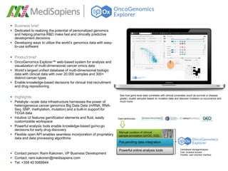  Business brief:
 Dedicated to realizing the potential of personalized genomics
  and helping pharma R&D make fast and clinically predictive
  development decisions
 Developing ways to utilize the world’s genomics data with easy-
  to-use software


 Product brief:
 OncoGenomics Explorer™ web-based system for analysis and
  visualization of multi-dimensional cancer omics data
 World’s largest unified database of multi-dimensional biologic
  data with clinical data with over 20.000 samples and 300+
  distinct cancer types
 Enable knowledge-based decisions for clinical trial recruitment
  and drug repositioning

                                                                     See how gene level data correlates with clinical covariates (such as survival or disease
 Highlights:                                                        grade), cluster samples based on mutation data and discover mutation co-occurrence and
 Petabyte –scale data infrastructure harnesses the power of         much more.
  heterogeneous cancer genomics Big Data Data (mRNA, RNA-
  Seq, SNP, methylation, mutation) and a built-in support for
  TCGA data
 Intuitive UI features gamification elements and fluid, easily     Data warehouses
  customizable workspace
 Powerful analysis tools enable knowledge-based go/no-go
  decisions for early drug discovery
                                                                    Manual curation of clinical
 Flexible open API enables seamless incorporation of proprietary   sample annotation (eVOC, ICD)
  data and data processing algorithms
                                                                    Pat.pending data integration

                                                                    Powerful online analysis tools                       Centralized storage/analysis
 Contact person: Rami Kakonen, VP Business Development                                                                  Fast, localized access
                                                                                                                         Flexible, user-oriented interface
 Contact: rami.kakonen@medisapiens.com
 Tel. +358 40 5069944
 