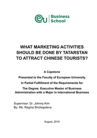 WHAT MARKETING ACTIVITIES
SHOULD BE DONE BY TATARSTAN
TO ATTRACT CHINESE TOURISTS?
A Capstone
Presented to the Faculty of European University
In Partial Fulfillment of the Requirements for
The Degree: Executive Master of Business
Administration with a Major in International Business
Supervisor: Dr. Johnny Kim
By: Ms. Regina Shchegoleva
August, 2015
 