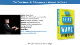 Author: Steve Case
About: One of America’s most successful
entrepreneurs and executives
Past: Co-founder of America Online
Current: CEO of Revolution LLC
Passion: Building startups that can
change the world.
Copyright: 2016
Biography:
https://www.thefamouspeople.com/profi
les/steve-case-6230.php
The Third Wave: An Entrepreneur's Vision of the Future
Executive Summary by Ahmad AlHajji
 
