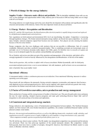 1 World of change for the energy industry
Supplier-Vendor – Outsource made efficient and profitable. This is executive summary share with you my
view on the challenges and opportunities within Utility industry part of focused on AMI are being rolled out on a large
scale all over Europe.
The energy industry is in rapid change and in the years ahead this development will accelerate and significantly alter the
structure and dynamics of the industry. Some of the most important trends are discussed below.
1.1 Energy Market - Deregulation and liberalisation
In the EU, and the UK in particular,the liberalisation ofthe electricity market is rapidly being reversed and replaced
by old-fashioned command-and-control policies,
New regulations on both national and international (EU) level are transforming the market. Competition is increasing
through regulatory changes. The former national monopoly energy markets are forced into open competition. As a result,
many formerly national companies expand their business into new markets. New players are also entering the markets
because of the low entry barriers.
Energy companies also face new challenges with products that are not possible to differentiate. Sale of a neutral
commodity (kilowatts) provides a perfectly transparent market. This is something customers are increasingly aware of,
and make use of. As business dynamics really impacts the Utility giants. Its therefore wise to consult so to giants can
focus on not in demand/supply but also policies and profitability and optimisation.
We as Vendors and service providers are part of the operation and management of the electricity grid which still is
strongly regulated.It is however heavily influenced by the deregulation and liberalisation of the rest of the market.
There can be question , why not hire or exploit with in house consultants. Market dynamically calls for third party
assessment and price-point review so as to assure minimum risk with maximum profit at lower cost as assessment are
more of periodic than as per market trend.
Operational efficiency
A transparent market evokes a continuous pressure on cost reduction.I have mentioned following measures to reduce
operating costs in this paper
These trends will also influence the monopoly, forcing network companies to rationalise and empower their business
with digitised services and automated processes.Above can be explored with experts and advisory panels who study
and monitor the Market trend with loads of innovations and disruptive forecasting.
1.3 Factor of Growth in renewables, micro production and energy management
Micro production of energy and the strong increase of number of electrical cars.This puts the grid under stress and paves
the way for smart metering, demand response programs and smart grid technology.However Smart Grid and IoT
integration is still unclosed loop of invention and exploration.
1.4 Consistent and integrated energy markets
Energy industry is also experiencing a wave of harmonisation and integration between markets. The Northern European
markets are front runners with cross‐border transmission capabilities, the common established financial market and the
planned common retail market.
However, the uncertain and unambitious policies,as well as the differing frameworks, standards, tariffs, subsidies, and
regulations across EU countries serves to make it difficult to sell a medium- to long-term business case, especially
“when companies normally operate on payback periods ofthree years or so.
The UK led the way when it came to reform. The UK market was deregulated, competition was promoted and the industry
was privatised. There was then price-cap regulation of the natural monopoly element. But competition worked.
Subsequently, there have been a number of attempts, through EU directives that followed the British model to some
extent, to liberalise electricity markets.
 