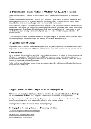 1.5 Transformation - manual readings to AMI/Smart Grids, Analytics explored
PaaS (Platform-as-a-service) solutions are helping leading utilities unlock insights and transform the energy value
chain.
For many, automated meter reading was a relatively quick and certain CapEx solution for reducing burdensome O&M
costs that were otherwise difficult to displace. Overtime theres lot of changes in the smart metering related service
areas and/orhard-to-access meters where paybacks were clearly visible and immediate.
Energy technology companies have deployed applications to repurpose help customers to help them make better energy
decisions.IOT - The premise that customers equipped with better information are far more likely to make betterenergy
decisions has changed the landscape of how the industry thinks about energy efficiency. IoT have changed the trend
with Technology giants exploring existing network points may it be weather to traffic to regulate and optimise the
resource utilisation.
The replacement of traditional meters with smart meters (have greater impact on market and data factors within utilities
sector opening multiple venues of betterment and challenge the traditional methods and tariffs .
1.6 Opportunities with Change
Liberalisation and deregulation of energy markets and Advanced Metering Infrastructure (AMI) including smart metering
are important to increase customer engagement and competition. They enable both cost savings and new end-‐user
services.
Market distortions
Policies have many detrimental effects. post-2008 – renewable energy producers are immune to the consequences.Also,
subsidies vary hugely across different technologies and different countries. variance in subsidies cause enormous
market distortions. In addition, for a given cost,the reduction in carbon emissions has been much smaller than if more
economically rational mechanisms had been used.
Further problems caused by climate change policies also leads to price spikes and the potential for either huge increases
in consumer prices or blackouts.
2 Supplier/Vendor — industry expertise and delivery capability
While in-house expertise plays vital role, consultants play critical role due to varied and deep industry knowledge
with proven capabilities to deliver and is the perfect partner to build leaders within the energy industry.
Global presence provides quick, efficient sharing of experiences across countries. Experiences that Consultants brings
from deregulating markets are highly relevant when liberalising otherEuropean markets.
Following factors ave shown inconsistent trend in the industry change
2.1 Engaged in the energy industry - Disrupting Utilities
The Industry Responds to data factors and insights
New Participants in a Transformed World
Strategies for Entrants and Customers
 