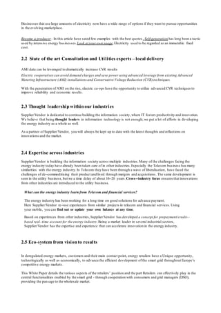 Businesses that use large amounts of electricity now have a wide range of options if they want to pursue opportunities
in the evolving marketplace.
Become a producer - In this article have sated few examples with the best quotes , Self-generation has long been a tactic
used by intensive energy businesses.Look at your own usage.Electricity used to be regarded as an immutable fixed
cost.
2.2 State of the art Consultation and Utilities experts – local delivery
AMI data can be leveraged to dramatically increase CVR results
Electric cooperatives can avoid demand charges and save power using advanced leverage from existing Advanced
Metering Infrastructure (AMI) installations and Conservative Voltage Reduction (CVR) techniques.
With the penetration of AMI on the rise, electric co-ops have the opportunity to utilize advanced CVR techniques to
improve reliability and economic results.
2.3 Thought leadership within our industries
Supplier/Vendor is dedicated to continue building the information society,where IT fosters productivity and innovation.
We believe that being thought leaders in information technology is not enough; we put a lot of efforts in developing
the energy industry as a whole as well.
As a partner of Supplier/Vendor, you will always be kept up to date with the latest thoughts and reflections on
innovations and the market.
2.4 Expertise across industries
Supplier/Vendor is building the information society across multiple industries.Many of the challenges facing the
energy industry today have already been taken care of in other industries.Especially the Telecom business has many
similarities with the energy industry.In Telecom they have been through a wave of liberalisation, have faced the
challenges of de-‐commoditising their product and lived through mergers and acquisitions. The same development is
seen in the utility business,but we a time delay of about 10-‐20 years.Cross-‐industry focus ensures that innovations
from other industries are introduced to the utility business.
What can the energy industry learn from Telecom and financial services?
The energy industry has been working for a long time on good solutions for advance payment.
Here Supplier/Vendor re-‐use experiences from similar projects in telecom and financial services. Using
your mobile, you can find out or update your own balance at any time.
Based on experiences from other industries,Supplier/Vendor has developed a concept for prepayment/credit-‐
based real-‐time account for the energy industry.Being a market leader in several industrial sectors,
Supplier/Vendor has the expertise and experience that can accelerate innovation in the energy industry.
2.5 Eco-system from vision to results
In deregulated energy markets, customers and their main contact point, energy retailers have a Unique opportunity,
technologically as well as economically, to advance the efficient development of the smart grid throughout Europe’s
competitive energy markets.
This White Paper details the various aspects ofthe retailers’ position and the part Retailers can effectively play in the
central functionalities enabled by the smart grid - through cooperation with consumers and grid managers (DSO),
providing the passage to the wholesale market.
 