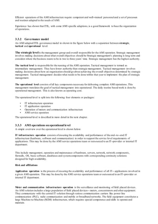 Efficient operations of the AMI infrastructure require competent and well-‐trained personneland a set of processes
and routines adapted to the needs of AMI.
Experience has shown that ITIL, with some AMI specific adaptions,is a good framework to base the organization
of operations.
3.3.2 Governance model
An AMI adapted ITIL governance model in shown in the figure below with a separation between strategic,
tactical and operational level:
The strategic level is the management group and overall responsible for the AMI operation. Strategic management
involves making decisions about what overall objectives should be Strategic management's planning is long term and
considers where the business wants to be in two to three years’ time. Strategic management has the highest authority.
The tactical level is responsible for the running of the AMI operation. Tactical management is termed as
intermediate management. They have lower authority than strategic management. Tactical management involves
making decisions about how an organisation should go about achieving the overall objectives determined by strategic
management. Tactical management decides what needs to be done within that year to implement the plan of strategic
management.
The operational level consists ofall key components necessary for delivering complete AMI operations. This
management translates the goal of tactical management into operational. The daily routine based work is done by
operational management. This is also known as operating core.
The operational level is split into the following four elements or packages:
• IT infrastructure operation
• IT application operation
• Operation of meters and communication infrastructure
• AMI service operation
The operational level is described in more detail in the next chapter.
3.3.3 AMI operations on operational level
A simple overview over the operational level is shown below:
IT infrastructure operation consists ofensuring the availability and performance of the end-‐to-‐end IT
infrastructure (hardware, software and communication) in order to support the service level requirements of
applications. This may be done by the AMI service operations team or outsourced to an IT-‐provider or internal IT
department.
This include management, operation and maintenance of hardware, servers, network, network components,
firewalls, OS, basic software, databases and systemcomponents with corresponding continuity solutions
designed for high availability.
Risk and affiliations
Application operation is the process of ensuring the availability and performance of all IT-‐ applications involved in
a given AMI operation. This may be done by the AMI service operations team or outsourced to an IT-‐provider or
internal IT department.
Meter and communication infrastructure operation is the surveillance and monitoring of field placed devices.
An AMI solution includes a large population of field placed devices-‐ meters, concentrators and other equipment.
They communicate with the central IT solution through various communication carriers like power line
communication (PLC), radio communication and mobile or broadband networks. The field equipment constitutes a
large Machine-to-Machine (M2M) infrastructure, which requires special competence and skills to operate and
maintain.
 