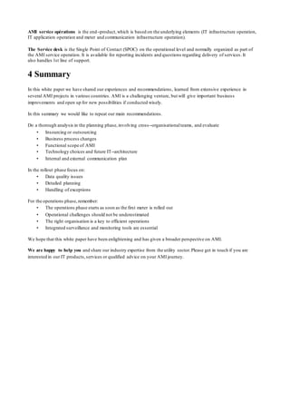 AMI service opérations is the end-‐product,which is based on the underlying elements (IT infrastructure operation,
IT application operation and meter and communication infrastructure operation).
The Service desk is the Single Point of Contact (SPOC) on the operational level and normally organized as part of
the AMI service operation. It is available for reporting incidents and questions regarding delivery of services. It
also handles 1st line of support.
4 Summary
In this white paper we have shared our experiences and recommendations, learned from extensive experience in
several AMI projects in various countries. AMI is a challenging venture, but will give important business
improvements and open up for new possibilities if conducted wisely.
In this summary we would like to repeat our main recommendations.
Do a thorough analysis in the planning phase,involving cross-‐organisationalteams, and evaluate
• Insourcing or outsourcing
• Business process changes
• Functional scope of AMI
• Technology choices and future IT-‐architecture
• Internal and external communication plan
In the rollout phase focus on:
• Data quality issues
• Detailed planning
• Handling of exceptions
For the operations phase,remember:
• The operations phase starts as soon as the first meter is rolled out
• Operational challenges should not be underestimated
• The right organisation is a key to efficient operations
• Integrated surveillance and monitoring tools are essential
We hope that this white paper have been enlightening and has given a broader perspective on AMI.
We are happy to help you and share our industry expertise from the utility sector.Please get in touch if you are
interested in our IT products,services or qualified advice on your AMI journey.
 