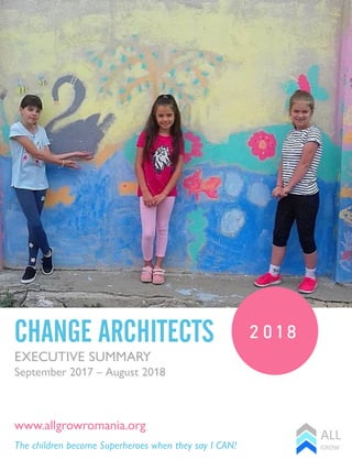 2 0 1 8CHANGE ARCHITECTS
The children become Superheroes when they say I CAN!
www.allgrowromania.org
EXECUTIVE SUMMARY
September 2017 – August 2018
 