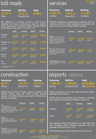 2
Enterprise acquisition is progressing as expected, with the
necessary actions to achieve synergies in procurement and
supply areas, plus cross-selling between activities.
Revenues
+45.7%
1,033mn
Spain.- Growth in revenues
supported by new contracts. Lower
margins in EBITDA due to costs
related with start up contracts &
integration. Profitability expected to
increase through the year.
EBITDA
+6.1%
69mn/6.7%
UK.- Figures reflect the Enterprise
acquisition (April ‘13). The drop in
profitability is due to lower margins
in Enterprise, expected to increase
trough the year.
Backlog
+1.5%
18,105mn
International.- This division
includes Chile (10mn), Portugal (5mn)
and Poland (2mn).
P&L affected by a provision reversal in 2013 (€7mn).
Excluding this impact, performance would be positive.
Slight improvement in European traffic, although affected
by the Easter timing (April ´14 vs March´13).
Revenues
(5.3)%
91mn
EBITDA
(2.1)%
55mn/60.3%
Positive performance due to the tariff increase and higher
passengers traffic volume.
EBITDA 2014 will be affected by the increase in operating
costs related to the opening of Terminal 2 (June´14).
Revenues
+10.4%
£614mn
EBITDA
+28.0%
£319mn/51.9%
Chicago Skyway
Stake 55%
(5.2)%
32,514
1.1mn
Indiana*
Stake 50%
(3.1)%
21,917
+2.4%
34mn
2.8mn
Ausol **
Stake 80%
(0.4)%
11,867
(5.8)%
7mn
0.4mn
M4
Stake 66%
+4.2%
24,177
+4.4%
5mn
0.1mn
407ETR*
Stake 43%
+3.2%
518mn VKT
+11.2%
122mn
3.8mn
Traffic Revenues EBITDA Net debt
Ferrovial controls 25% of HAH
Consolidated by equity method
Debt
6.8bn
Others
Heathrow +0.5%
16mn
+10.5%
576mn
Traffic Revenues EBITDA
+30.3%
317mn/55.0%
+6.2%
2.5mn
+6.2%
39mn
+16.4%
9mn/24.2%
(2.7)%
12mn
0.9%
24mn/70.1%
(3.7)%
5mn/73.5%
+6.0%
4mn/69.7%
+11.0%
99mn/81.1%
(4.2)%
10mn/83.5%
INVESTOR RELATIONS DEPARTMENT
C/ Príncipe de Vergara, 135 - 28002 MADRID (Spain) Tlf: +34 91 586 27 30 Fax: +34 91 586 28 69
e-mail: ir@ferrovial.es website: www.ferrovial.com
Debt
£12.8bn
RAB £14.9bn
* Consolidated by equity method
** Ausol II traffic
EBITDA growth thanks to better margins at Budimex and
Webber. Backlog does not include recently awarded
projects (I-77 North Carolina, power plant in Poland and a
highway in Australia).
Poland
Budimex.- High level of
contracting activity, based on new
polish government road plan 2014-
2020.
Revenues
0.7%
795mn
US
Webber.-Performance affected
by weather conditions, besides the
lower activity in NTE and LBJ, which
are almost completed.
EBITDA
+4.7%
57mn/7.1%
Backlog
(4.7)%
7,489mn
RoW
F. Agroman.- Important
number of new works contracted
after the end of the quarter, around
€0.9bn. Those new contracts provide
visibility on future growth.
+81.8%
640mn
+49.7%
17mn
(13.8)%
0.4mn/2.1%
+8.8%
375mn
(17.9)%
39mn/10.3%
Revenues EBITDA Backlog
+58.8%
30mn/4.7%
(1.4)%
228mn
(1.1)%
6,264mn
+3.0%
11,613mn
Revenues EBITDA Backlog
(8.9)%
138mn
+25.1%
8mn/6.1%
(10.0)%
986mn
+3.2%
485mn
(0.6)%
41mn/8.5%
(5.4)%
5,413mn
+2.4%
172mn
+18.3%
7mn/4.0%
+4.6%
1,090mn
New regulatory period (Q6) started on 1st April 2014 until
31th December 2018. Maximum allowable yield per
passenger will be RPI minus 1.5%.
2014 tariff increase has been deferred from April to July.
 