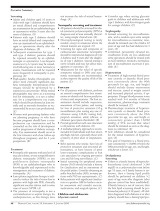 Executive Summary

Screening                                           not increase the risk of retinal hemor-    ●   Consider age when setting glycemic
● Adults and children aged 10 years or              rhage. (A)                                     goals in children and adolescents with
  older with type 1 diabetes should have                                                           type 1 diabetes, with less stringent goals
  an initial dilated and comprehensive          Neuropathy screening and treatment                 for younger children. (E)
  eye examination by an ophthalmologist         ● All patients should be screened for dis-
  or optometrist within 5 years after the         tal symmetric polyneuropathy (DPN) at        Nephropathy
  onset of diabetes. (B)                          diagnosis and at least annually thereaf-     ● Annual screening for microalbumin-
● Patients with type 2 diabetes should            ter, using simple clinical tests. (B)          uria, with a random spot urine sample
  have an initial dilated and comprehen-        ● Electrophysiological testing is rarely         for microalbumin-to-creatinine ratio,
  sive eye examination by an ophthalmol-          needed, except in situations where the         should be initiated once the child is 10
  ogist or optometrist shortly after the          clinical features are atypical. (E)            years of age and has had diabetes for 5
  diagnosis of diabetes. (B)                    ● Screening for signs and symptoms of            years. (E)
● Subsequent examinations for type 1              cardiovascular autonomic neuropathy          ● Conﬁrmed, persistently elevated mi-
  and type 2 diabetic patients should             should be instituted at diagnosis of type      croalbumin levels on two additional
  be repeated annually by an ophthal-             2 diabetes and 5 years after the diagno-       urine specimens should be treated with
  mologist or optometrist. Less-frequent          sis of type 1 diabetes. Special testing is     an ACE inhibitor, titrated to normaliza-
  exams (every 2–3 years) may be consid-          rarely needed and may not affect man-          tion of microalbumin excretion if pos-
  ered following one or more normal eye           agement or outcomes. (E)                       sible. (E)
  exams. Examinations will be required          ● Medications for the relief of speciﬁc
  more frequently if retinopathy is pro-          symptoms related to DPN and auto-            Hypertension
  gressing. (B)                                   nomic neuropathy are recommended,            ● Treatment of high-normal blood pres-
● High-quality fundus photographs can             as they improve the quality of life of the     sure (systolic or diastolic blood pres-
  detect most clinically signiﬁcant dia-          patient. (E)                                   sure consistently above the 90th
  betic retinopathy. Interpretation of the                                                       percentile for age, sex, and height)
  images should be performed by a               Foot care                                        should include dietary intervention
  trained eye care provider. While retinal      ● For all patients with diabetes, perform        and exercise, aimed at weight control
  photography may serve as a screening            an annual comprehensive foot exami-            and increased physical activity, if ap-
  tool for retinopathy, it is not a substi-       nation to identify risk factors predictive     propriate. If target blood pressure is not
  tute for a comprehensive eye exam,              of ulcers and amputations. The foot ex-        reached with 3– 6 months of lifestyle
  which should be performed at least ini-         amination should include inspection,           intervention, pharmacologic treatment
  tially and at intervals thereafter as rec-      assessment of foot pulses, and testing         should be initiated. (E)
  ommended by an eye care professional.           for loss of protective sensation (10-g       ● Pharmacologic treatment of hyperten-
  (E)                                             monoﬁlament plus testing any one of:           sion (systolic or diastolic blood pres-
● Women with preexisting diabetes who             vibration using 128-Hz tuning fork,            sure consistently above the 95th
  are planning pregnancy or who have              pinprick sensation, ankle reﬂexes, or          percentile for age, sex, and height or
  become pregnant should have a com-              vibration perception threshold). (B)           consistently greater than 130/80
  prehensive eye examination and be             ● Provide general foot self-care education       mmHg, if 95% exceeds that value)
  counseled on the risk of development            to all patients with diabetes. (B)             should be initiated as soon as the diag-
  and/or progression of diabetic retinop-       ● A multidisciplinary approach is recom-         nosis is conﬁrmed. (E)
  athy. Eye examination should occur in           mended for individuals with foot ulcers      ● ACE inhibitors should be considered
  the ﬁrst trimester with close follow-up         and high-risk feet, especially those with      for the initial treatment of hyperten-
  throughout pregnancy and for 1 year             a history of prior ulcer or amputation.        sion. (E)
  postpartum. (B)                                 (B)                                          ● The goal of treatment is a blood pres-
                                                ● Refer patients who smoke, have loss of         sure consistently 130/80 or below the
                                                  protective sensation and structural ab-        90th percentile for age, sex, and height,
Treatment                                         normalities, or have history of prior          whichever is lower. (E)
● Promptly refer patients with any level of       lower-extremity complications to foot
  macular edema, severe nonproliferative          care specialists for ongoing preventive      Dyslipidemia
  diabetic retinopathy (NPDR), or any             care and life-long surveillance. (C)         Screening
  proliferative diabetic retinopathy            ● Initial screening for peripheral artery      ● If there is a family history of hypercho-
  (PDR) to an ophthalmologist who is              disease (PAD) should include a history         lesterolemia (total cholesterol 240
  knowledgeable and experienced in the            for claudication and an assessment of          mg/dl) or a cardiovascular event before
  management and treatment of diabetic            the pedal pulses. Consider obtaining an        age 55 years, or if family history is un-
  retinopathy. (A)                                ankle-brachial index (ABI), as many pa-        known, then a fasting lipid proﬁle
● Laser photocoagulation therapy is indi-         tients with PAD are asymptomatic. (C)          should be performed on children 2
  cated to reduce the risk of vision loss in    ● Refer patients with signiﬁcant claudica-       years of age soon after diagnosis (after
  patients with high-risk PDR, clinically         tion or a positive ABI for further vascu-      glucose control has been established).
  signiﬁcant macular edema, and in some           lar assessment and consider exercise,          If family history is not of concern, then
  cases of severe NPDR. (A)                       medications, and surgical options. (C)         the ﬁrst lipid screening should be per-
● The presence of retinopathy is not a                                                           formed at puberty ( 10 years). All chil-
  contraindication to aspirin therapy for       Children and adolescents                         dren diagnosed with diabetes at or after
  cardioprotection, as this therapy does        Glycemic control                                 puberty should have a fasting lipid pro-

S8     DIABETES CARE, VOLUME 33, SUPPLEMENT 1, JANUARY 2010                                                          care.diabetesjournals.org
 