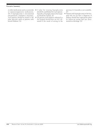 Executive Summary

 or other medications such as octreotide     ●   A plan for treating hypoglycemia              previous 2–3 months is not available.
 or immunosuppressive medications.               should be established for each patient.       (E)
 (B) If hyperglycemia is documented              Episodes of hypoglycemia in the hospi-    ●   Patients with hyperglycemia in the hos-
 and persistent, treatment is necessary.         tal should be tracked. (E)                    pital who do not have a diagnosis of
 Such patients should be treated to the      ●   All patients with diabetes admitted to        diabetes should have appropriate plans
 same glycemic goals as patients with            the hospital should have an A1C ob-           for follow-up testing and care docu-
 known diabetes. (E)                             tained if the result of testing in the        mented at discharge. (E)




S10   DIABETES CARE, VOLUME 33, SUPPLEMENT 1, JANUARY 2010                                                     care.diabetesjournals.org
 