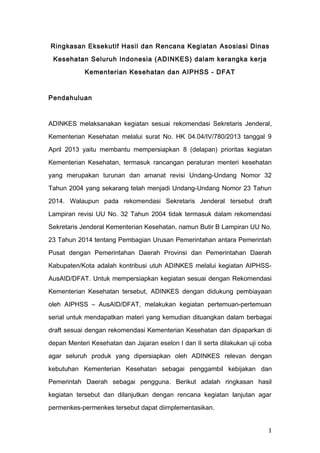 Ringkasan Eksekutif Hasil dan Rencana Kegiatan Asosiasi Dinas
Kesehatan Seluruh Indonesia (ADINKES) dalam kerangka kerja
Kementerian Kesehatan dan AIPHSS - DFAT
Pendahuluan
ADINKES melaksanakan kegiatan sesuai rekomendasi Sekretaris Jenderal,
Kementerian Kesehatan melalui surat No. HK 04.04/IV/780/2013 tanggal 9
April 2013 yaitu membantu mempersiapkan 8 (delapan) prioritas kegiatan
Kementerian Kesehatan, termasuk rancangan peraturan menteri kesehatan
yang merupakan turunan dan amanat revisi Undang-Undang Nomor 32
Tahun 2004 yang sekarang telah menjadi Undang-Undang Nomor 23 Tahun
2014. Walaupun pada rekomendasi Sekretaris Jenderal tersebut draft
Lampiran revisi UU No. 32 Tahun 2004 tidak termasuk dalam rekomendasi
Sekretaris Jenderal Kementerian Kesehatan, namun Butir B Lampiran UU No.
23 Tahun 2014 tentang Pembagian Urusan Pemerintahan antara Pemerintah
Pusat dengan Pemerintahan Daerah Provinsi dan Pemerintahan Daerah
Kabupaten/Kota adalah kontribusi utuh ADINKES melalui kegiatan AIPHSS-
AusAID/DFAT. Untuk mempersiapkan kegiatan sesuai dengan Rekomendasi
Kementerian Kesehatan tersebut, ADINKES dengan didukung pembiayaan
oleh AIPHSS – AusAID/DFAT, melakukan kegiatan pertemuan-pertemuan
serial untuk mendapatkan materi yang kemudian dituangkan dalam berbagai
draft sesuai dengan rekomendasi Kementerian Kesehatan dan dipaparkan di
depan Menteri Kesehatan dan Jajaran eselon I dan II serta dilakukan uji coba
agar seluruh produk yang dipersiapkan oleh ADINKES relevan dengan
kebutuhan Kementerian Kesehatan sebagai penggambil kebijakan dan
Pemerintah Daerah sebagai pengguna. Berikut adalah ringkasan hasil
kegiatan tersebut dan dilanjutkan dengan rencana kegiatan lanjutan agar
permenkes-permenkes tersebut dapat diimplementasikan.
1
 