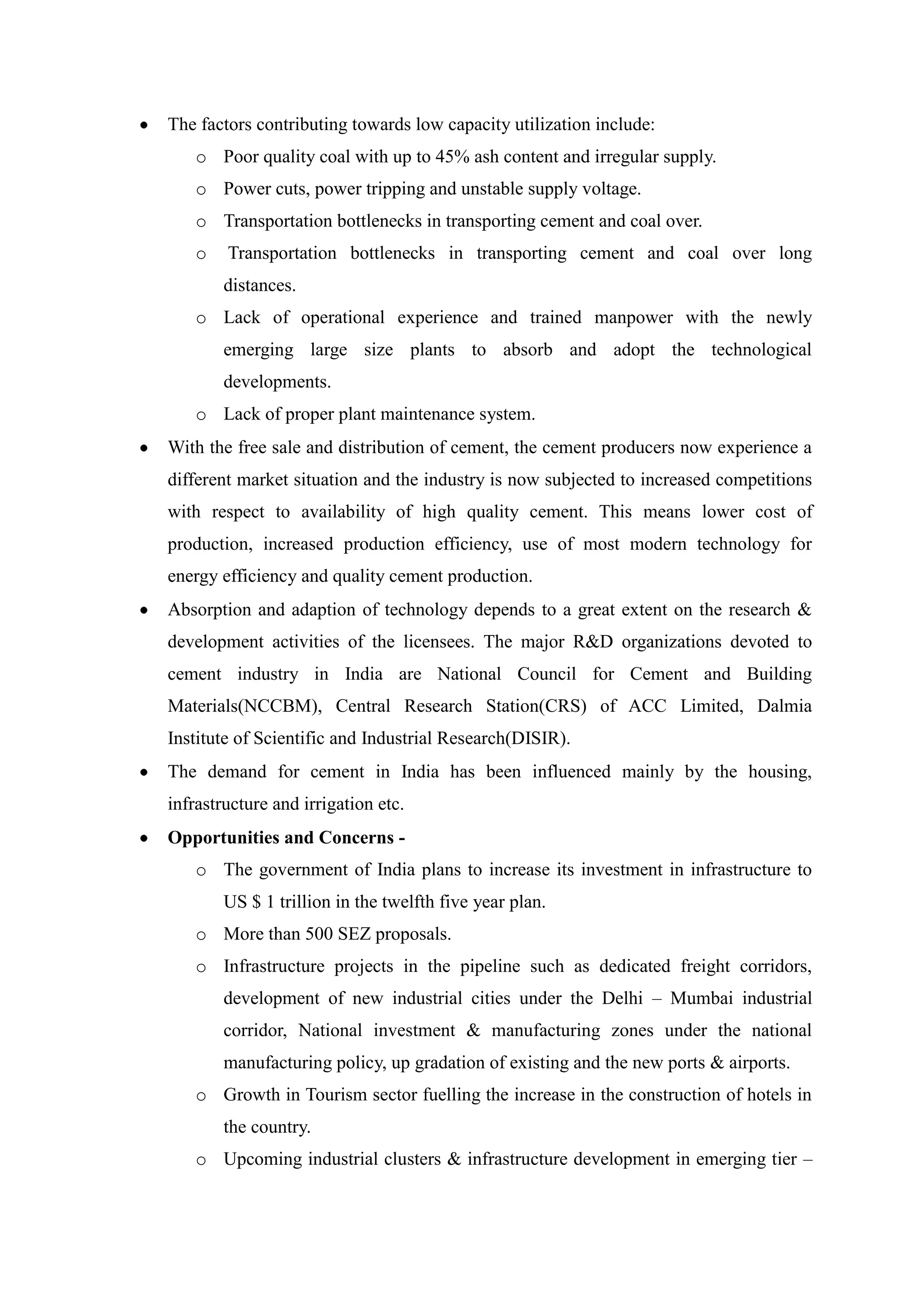 The factors contributing towards low capacity utilization include:
o Poor quality coal with up to 45% ash content and irregular supply.
o Power cuts, power tripping and unstable supply voltage.
o Transportation bottlenecks in transporting cement and coal over.
o Transportation bottlenecks in transporting cement and coal over long
distances.
o Lack of operational experience and trained manpower with the newly
emerging large size plants to absorb and adopt the technological
developments.
o Lack of proper plant maintenance system.
With the free sale and distribution of cement, the cement producers now experience a
different market situation and the industry is now subjected to increased competitions
with respect to availability of high quality cement. This means lower cost of
production, increased production efficiency, use of most modern technology for
energy efficiency and quality cement production.
Absorption and adaption of technology depends to a great extent on the research &
development activities of the licensees. The major R&D organizations devoted to
cement industry in India are National Council for Cement and Building
Materials(NCCBM), Central Research Station(CRS) of ACC Limited, Dalmia
Institute of Scientific and Industrial Research(DISIR).
The demand for cement in India has been influenced mainly by the housing,
infrastructure and irrigation etc.
Opportunities and Concerns -
o The government of India plans to increase its investment in infrastructure to
US $ 1 trillion in the twelfth five year plan.
o More than 500 SEZ proposals.
o Infrastructure projects in the pipeline such as dedicated freight corridors,
development of new industrial cities under the Delhi – Mumbai industrial
corridor, National investment & manufacturing zones under the national
manufacturing policy, up gradation of existing and the new ports & airports.
o Growth in Tourism sector fuelling the increase in the construction of hotels in
the country.
o Upcoming industrial clusters & infrastructure development in emerging tier –
 