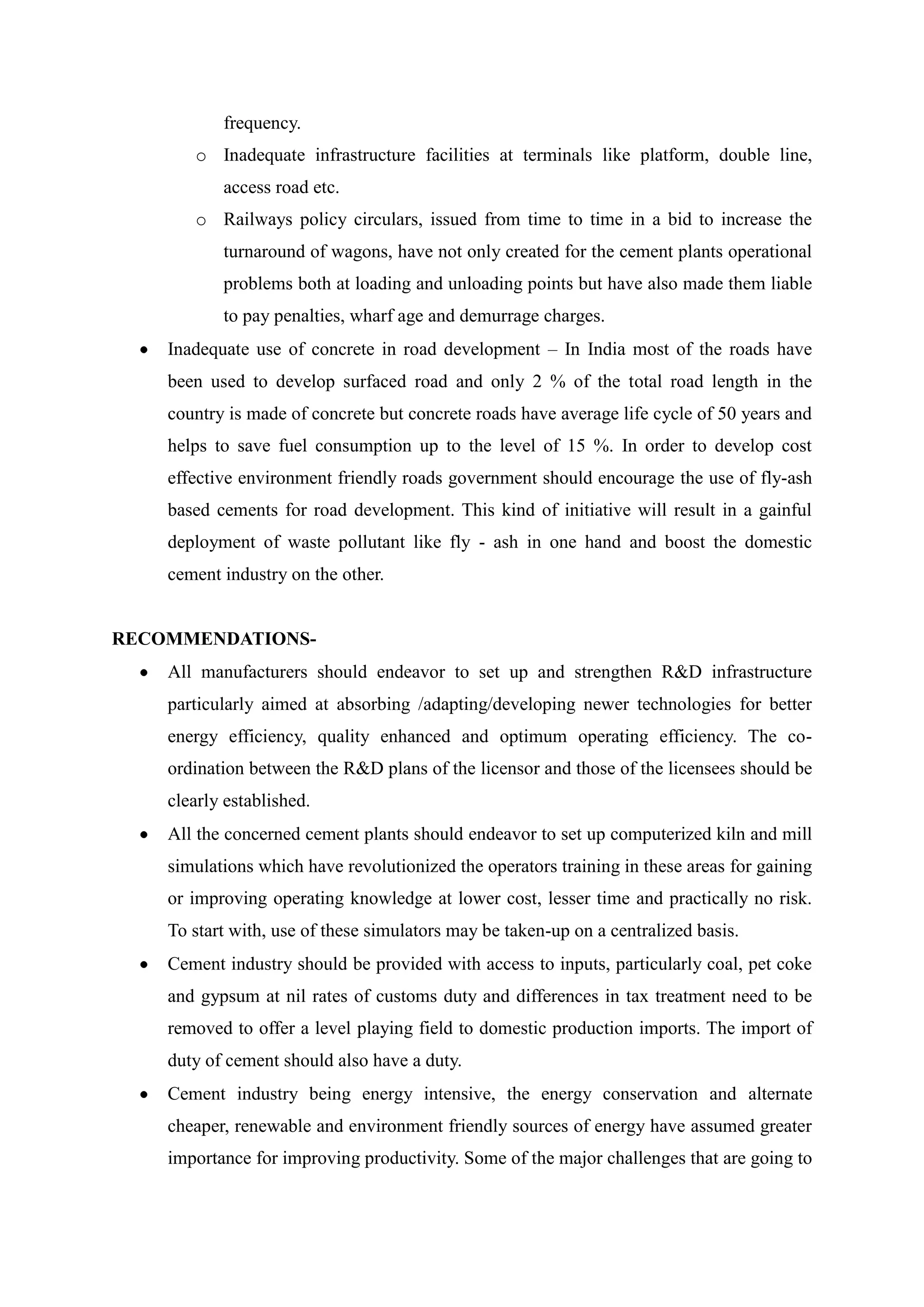 frequency.
o Inadequate infrastructure facilities at terminals like platform, double line,
access road etc.
o Railways policy circulars, issued from time to time in a bid to increase the
turnaround of wagons, have not only created for the cement plants operational
problems both at loading and unloading points but have also made them liable
to pay penalties, wharf age and demurrage charges.
Inadequate use of concrete in road development – In India most of the roads have
been used to develop surfaced road and only 2 % of the total road length in the
country is made of concrete but concrete roads have average life cycle of 50 years and
helps to save fuel consumption up to the level of 15 %. In order to develop cost
effective environment friendly roads government should encourage the use of fly-ash
based cements for road development. This kind of initiative will result in a gainful
deployment of waste pollutant like fly - ash in one hand and boost the domestic
cement industry on the other.
RECOMMENDATIONS-
All manufacturers should endeavor to set up and strengthen R&D infrastructure
particularly aimed at absorbing /adapting/developing newer technologies for better
energy efficiency, quality enhanced and optimum operating efficiency. The co-
ordination between the R&D plans of the licensor and those of the licensees should be
clearly established.
All the concerned cement plants should endeavor to set up computerized kiln and mill
simulations which have revolutionized the operators training in these areas for gaining
or improving operating knowledge at lower cost, lesser time and practically no risk.
To start with, use of these simulators may be taken-up on a centralized basis.
Cement industry should be provided with access to inputs, particularly coal, pet coke
and gypsum at nil rates of customs duty and differences in tax treatment need to be
removed to offer a level playing field to domestic production imports. The import of
duty of cement should also have a duty.
Cement industry being energy intensive, the energy conservation and alternate
cheaper, renewable and environment friendly sources of energy have assumed greater
importance for improving productivity. Some of the major challenges that are going to
 