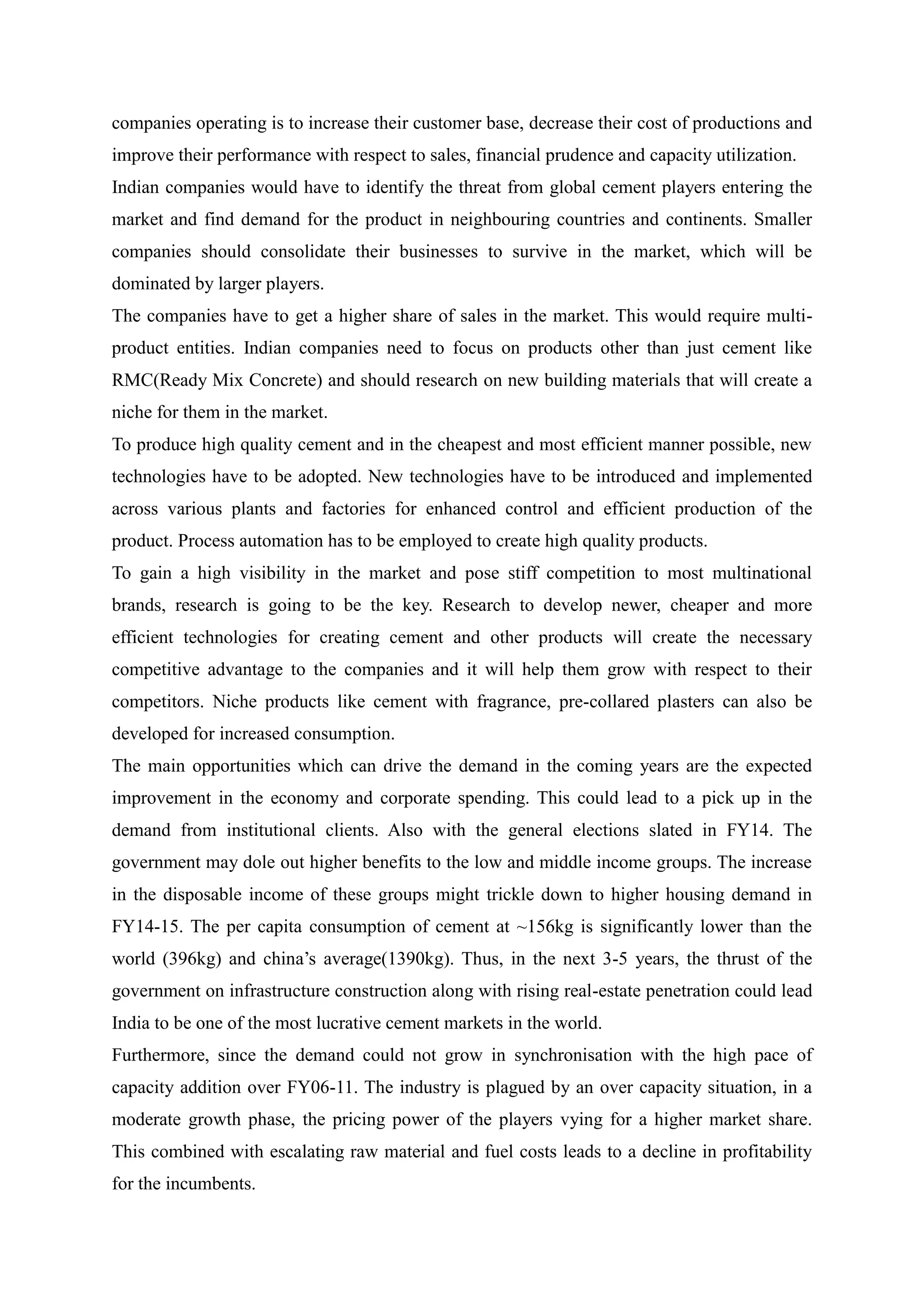 companies operating is to increase their customer base, decrease their cost of productions and
improve their performance with respect to sales, financial prudence and capacity utilization.
Indian companies would have to identify the threat from global cement players entering the
market and find demand for the product in neighbouring countries and continents. Smaller
companies should consolidate their businesses to survive in the market, which will be
dominated by larger players.
The companies have to get a higher share of sales in the market. This would require multi-
product entities. Indian companies need to focus on products other than just cement like
RMC(Ready Mix Concrete) and should research on new building materials that will create a
niche for them in the market.
To produce high quality cement and in the cheapest and most efficient manner possible, new
technologies have to be adopted. New technologies have to be introduced and implemented
across various plants and factories for enhanced control and efficient production of the
product. Process automation has to be employed to create high quality products.
To gain a high visibility in the market and pose stiff competition to most multinational
brands, research is going to be the key. Research to develop newer, cheaper and more
efficient technologies for creating cement and other products will create the necessary
competitive advantage to the companies and it will help them grow with respect to their
competitors. Niche products like cement with fragrance, pre-collared plasters can also be
developed for increased consumption.
The main opportunities which can drive the demand in the coming years are the expected
improvement in the economy and corporate spending. This could lead to a pick up in the
demand from institutional clients. Also with the general elections slated in FY14. The
government may dole out higher benefits to the low and middle income groups. The increase
in the disposable income of these groups might trickle down to higher housing demand in
FY14-15. The per capita consumption of cement at ~156kg is significantly lower than the
world (396kg) and china’s average(1390kg). Thus, in the next 3-5 years, the thrust of the
government on infrastructure construction along with rising real-estate penetration could lead
India to be one of the most lucrative cement markets in the world.
Furthermore, since the demand could not grow in synchronisation with the high pace of
capacity addition over FY06-11. The industry is plagued by an over capacity situation, in a
moderate growth phase, the pricing power of the players vying for a higher market share.
This combined with escalating raw material and fuel costs leads to a decline in profitability
for the incumbents.
 