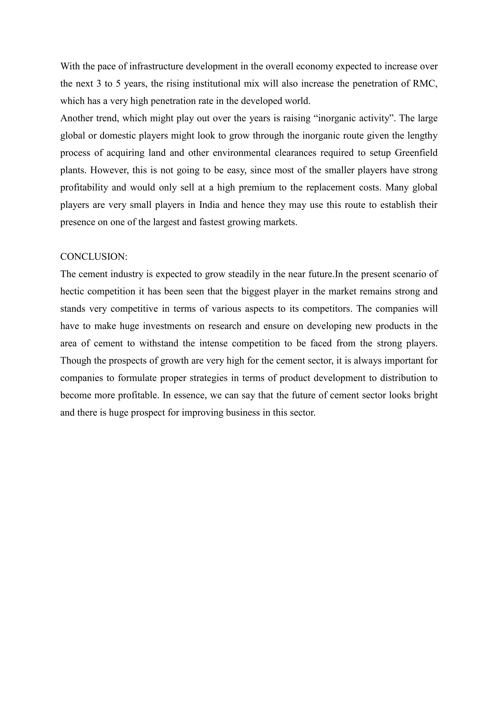 With the pace of infrastructure development in the overall economy expected to increase over
the next 3 to 5 years, the rising institutional mix will also increase the penetration of RMC,
which has a very high penetration rate in the developed world.
Another trend, which might play out over the years is raising “inorganic activity”. The large
global or domestic players might look to grow through the inorganic route given the lengthy
process of acquiring land and other environmental clearances required to setup Greenfield
plants. However, this is not going to be easy, since most of the smaller players have strong
profitability and would only sell at a high premium to the replacement costs. Many global
players are very small players in India and hence they may use this route to establish their
presence on one of the largest and fastest growing markets.
CONCLUSION:
The cement industry is expected to grow steadily in the near future.In the present scenario of
hectic competition it has been seen that the biggest player in the market remains strong and
stands very competitive in terms of various aspects to its competitors. The companies will
have to make huge investments on research and ensure on developing new products in the
area of cement to withstand the intense competition to be faced from the strong players.
Though the prospects of growth are very high for the cement sector, it is always important for
companies to formulate proper strategies in terms of product development to distribution to
become more profitable. In essence, we can say that the future of cement sector looks bright
and there is huge prospect for improving business in this sector.
 