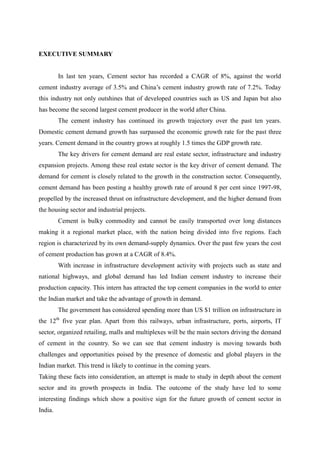 EXECUTIVE SUMMARY
In last ten years, Cement sector has recorded a CAGR of 8%, against the world
cement industry average of 3.5% and China’s cement industry growth rate of 7.2%. Today
this industry not only outshines that of developed countries such as US and Japan but also
has become the second largest cement producer in the world after China.
The cement industry has continued its growth trajectory over the past ten years.
Domestic cement demand growth has surpassed the economic growth rate for the past three
years. Cement demand in the country grows at roughly 1.5 times the GDP growth rate.
The key drivers for cement demand are real estate sector, infrastructure and industry
expansion projects. Among these real estate sector is the key driver of cement demand. The
demand for cement is closely related to the growth in the construction sector. Consequently,
cement demand has been posting a healthy growth rate of around 8 per cent since 1997-98,
propelled by the increased thrust on infrastructure development, and the higher demand from
the housing sector and industrial projects.
Cement is bulky commodity and cannot be easily transported over long distances
making it a regional market place, with the nation being divided into five regions. Each
region is characterized by its own demand-supply dynamics. Over the past few years the cost
of cement production has grown at a CAGR of 8.4%.
With increase in infrastructure development activity with projects such as state and
national highways, and global demand has led Indian cement industry to increase their
production capacity. This intern has attracted the top cement companies in the world to enter
the Indian market and take the advantage of growth in demand.
The government has considered spending more than US $1 trillion on infrastructure in
the 12th
five year plan. Apart from this railways, urban infrastructure, ports, airports, IT
sector, organized retailing, malls and multiplexes will be the main sectors driving the demand
of cement in the country. So we can see that cement industry is moving towards both
challenges and opportunities poised by the presence of domestic and global players in the
Indian market. This trend is likely to continue in the coming years.
Taking these facts into consideration, an attempt is made to study in depth about the cement
sector and its growth prospects in India. The outcome of the study have led to some
interesting findings which show a positive sign for the future growth of cement sector in
India.
 