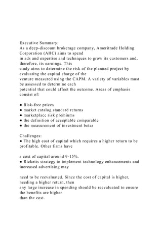 Executive Summary:
As a deep-discount brokerage company, Ameritrade Holding
Corporation (AHC) aims to spend
in ads and expertise and techniques to grow its customers and,
therefore, its earnings. This
study aims to determine the risk of the planned project by
evaluating the capital charge of the
venture measured using the CAPM. A variety of variables must
be assessed to determine each
potential that could affect the outcome. Areas of emphasis
consist of:
● Risk-free prices
● market catalog standard returns
● marketplace risk premiums
● the definition of acceptable comparable
● the measurement of investment betas
Challenges:
● The high cost of capital which requires a higher return to be
profitable. Other firms have
a cost of capital around 9-15%.
● Ricketts strategy to implement technology enhancements and
increased advertising may
need to be reevaluated. Since the cost of capital is higher,
needing a higher return, then
any large increase in spending should be reevaluated to ensure
the benefits are higher
than the cost.
 