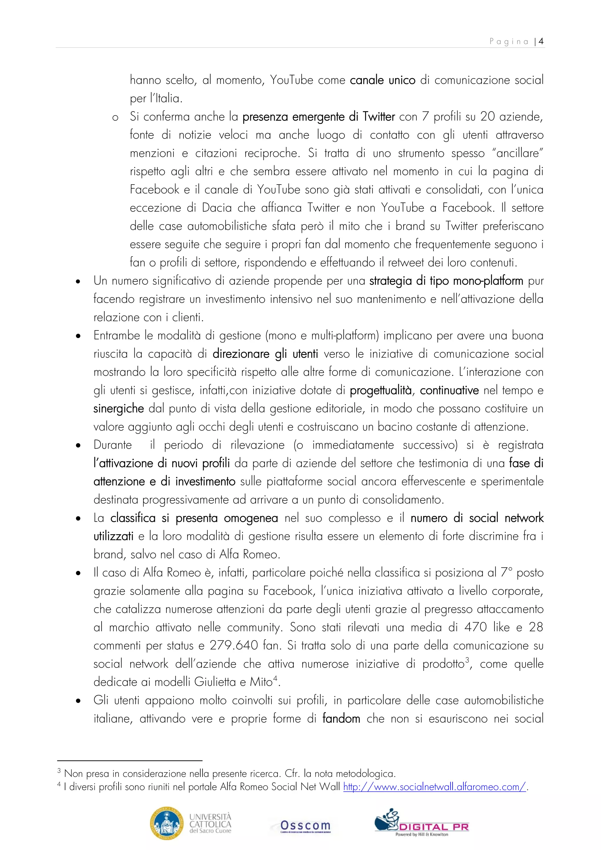 Pagina |4



                   hanno scelto, al momento, YouTube come canale unico di comunicazione social
                   per l’Italia.
               o Si conferma anche la presenza emergente di Twitter con 7 profili su 20 aziende,
                 fonte di notizie veloci ma anche luogo di contatto con gli utenti attraverso
                   menzioni e citazioni reciproche. Si tratta di uno strumento spesso “ancillare”
                   rispetto agli altri e che sembra essere attivato nel momento in cui la pagina di
                   Facebook e il canale di YouTube sono già stati attivati e consolidati, con l’unica
                   eccezione di Dacia che affianca Twitter e non YouTube a Facebook. Il settore
                   delle case automobilistiche sfata però il mito che i brand su Twitter preferiscano
                   essere seguite che seguire i propri fan dal momento che frequentemente seguono i
                fan o profili di settore, rispondendo e effettuando il retweet dei loro contenuti.
      •   Un numero significativo di aziende propende per una strategia di tipo mono-platform pur
          facendo registrare un investimento intensivo nel suo mantenimento e nell’attivazione della
          relazione con i clienti.
      •   Entrambe le modalità di gestione (mono e multi-platform) implicano per avere una buona
          riuscita la capacità di direzionare gli utenti verso le iniziative di comunicazione social
          mostrando la loro specificità rispetto alle altre forme di comunicazione. L’interazione con
          gli utenti si gestisce, infatti,con iniziative dotate di progettualità, continuative nel tempo e
          sinergiche dal punto di vista della gestione editoriale, in modo che possano costituire un
          valore aggiunto agli occhi degli utenti e costruiscano un bacino costante di attenzione.
      •   Durante il periodo di rilevazione (o immediatamente successivo) si è registrata
          l’attivazione di nuovi profili da parte di aziende del settore che testimonia di una fase di
          attenzione e di investimento sulle piattaforme social ancora effervescente e sperimentale
          destinata progressivamente ad arrivare a un punto di consolidamento.
      •   La classifica si presenta omogenea nel suo complesso e il numero di social network
          utilizzati e la loro modalità di gestione risulta essere un elemento di forte discrimine fra i
          brand, salvo nel caso di Alfa Romeo.
      •   Il caso di Alfa Romeo è, infatti, particolare poiché nella classifica si posiziona al 7° posto
          grazie solamente alla pagina su Facebook, l’unica iniziativa attivato a livello corporate,
          che catalizza numerose attenzioni da parte degli utenti grazie al pregresso attaccamento
          al marchio attivato nelle community. Sono stati rilevati una media di 470 like e 28
          commenti per status e 279.640 fan. Si tratta solo di una parte della comunicazione su
          social network dell’aziende che attiva numerose iniziative di prodotto 3, come quelle
          dedicate ai modelli Giulietta e Mito 4.
      •   Gli utenti appaiono molto coinvolti sui profili, in particolare delle case automobilistiche
          italiane, attivando vere e proprie forme di fandom che non si esauriscono nei social



3
    Non presa in considerazione nella presente ricerca. Cfr. la nota metodologica.
4
    I diversi profili sono riuniti nel portale Alfa Romeo Social Net Wall http://www.socialnetwall.alfaromeo.com/.
 