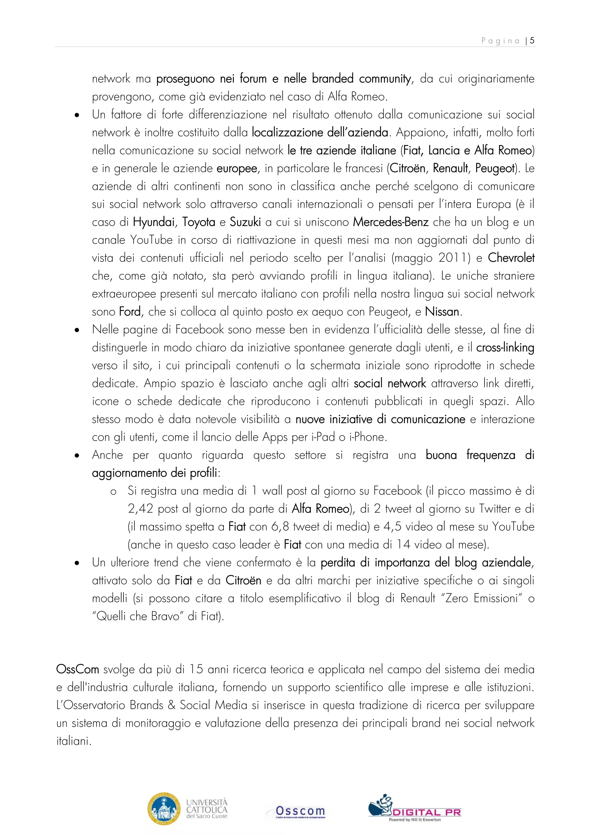 Pagina |5



        network ma proseguono nei forum e nelle branded community, da cui originariamente
        provengono, come già evidenziato nel caso di Alfa Romeo.
    •   Un fattore di forte differenziazione nel risultato ottenuto dalla comunicazione sui social
        network è inoltre costituito dalla localizzazione dell’azienda. Appaiono, infatti, molto forti
        nella comunicazione su social network le tre aziende italiane (Fiat, Lancia e Alfa Romeo)
        e in generale le aziende europee, in particolare le francesi (Citroën, Renault, Peugeot). Le
        aziende di altri continenti non sono in classifica anche perché scelgono di comunicare
        sui social network solo attraverso canali internazionali o pensati per l’intera Europa (è il
        caso di Hyundai, Toyota e Suzuki a cui si uniscono Mercedes-Benz che ha un blog e un
        canale YouTube in corso di riattivazione in questi mesi ma non aggiornati dal punto di
        vista dei contenuti ufficiali nel periodo scelto per l’analisi (maggio 2011) e Chevrolet
        che, come già notato, sta però avviando profili in lingua italiana). Le uniche straniere
        extraeuropee presenti sul mercato italiano con profili nella nostra lingua sui social network
        sono Ford, che si colloca al quinto posto ex aequo con Peugeot, e Nissan.
    •   Nelle pagine di Facebook sono messe ben in evidenza l’ufficialità delle stesse, al fine di
        distinguerle in modo chiaro da iniziative spontanee generate dagli utenti, e il cross-linking
        verso il sito, i cui principali contenuti o la schermata iniziale sono riprodotte in schede
        dedicate. Ampio spazio è lasciato anche agli altri social network attraverso link diretti,
        icone o schede dedicate che riproducono i contenuti pubblicati in quegli spazi. Allo
        stesso modo è data notevole visibilità a nuove iniziative di comunicazione e interazione
        con gli utenti, come il lancio delle Apps per i-Pad o i-Phone.
    •   Anche per quanto riguarda questo settore si registra una buona frequenza di
        aggiornamento dei profili:
            o Si registra una media di 1 wall post al giorno su Facebook (il picco massimo è di
               2,42 post al giorno da parte di Alfa Romeo), di 2 tweet al giorno su Twitter e di
               (il massimo spetta a Fiat con 6,8 tweet di media) e 4,5 video al mese su YouTube
               (anche in questo caso leader è Fiat con una media di 14 video al mese).
    •   Un ulteriore trend che viene confermato è la perdita di importanza del blog aziendale,
        attivato solo da Fiat e da Citroën e da altri marchi per iniziative specifiche o ai singoli
        modelli (si possono citare a titolo esemplificativo il blog di Renault “Zero Emissioni” o
        “Quelli che Bravo” di Fiat).



OssCom svolge da più di 15 anni ricerca teorica e applicata nel campo del sistema dei media
e dell'industria culturale italiana, fornendo un supporto scientifico alle imprese e alle istituzioni.
L’Osservatorio Brands & Social Media si inserisce in questa tradizione di ricerca per sviluppare
un sistema di monitoraggio e valutazione della presenza dei principali brand nei social network
italiani.
 